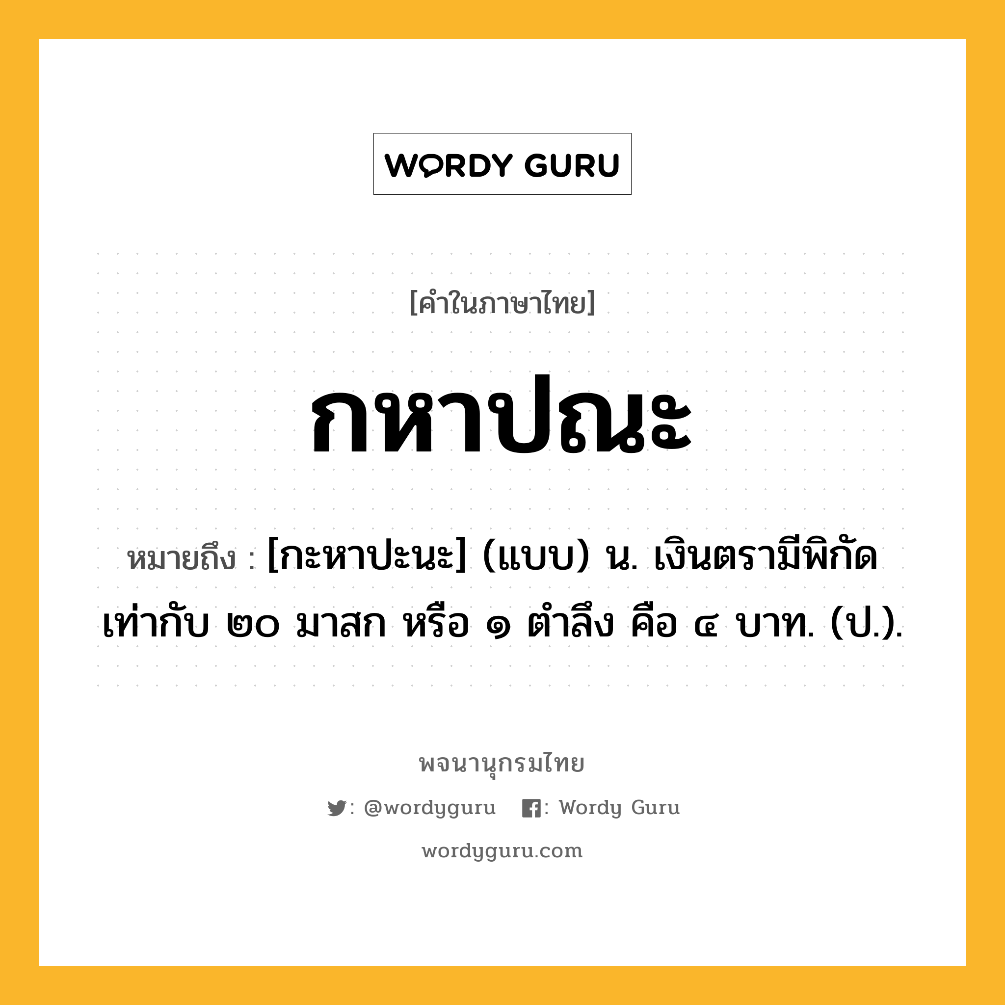 กหาปณะ หมายถึงอะไร?, คำในภาษาไทย กหาปณะ หมายถึง [กะหาปะนะ] (แบบ) น. เงินตรามีพิกัดเท่ากับ ๒๐ มาสก หรือ ๑ ตําลึง คือ ๔ บาท. (ป.).