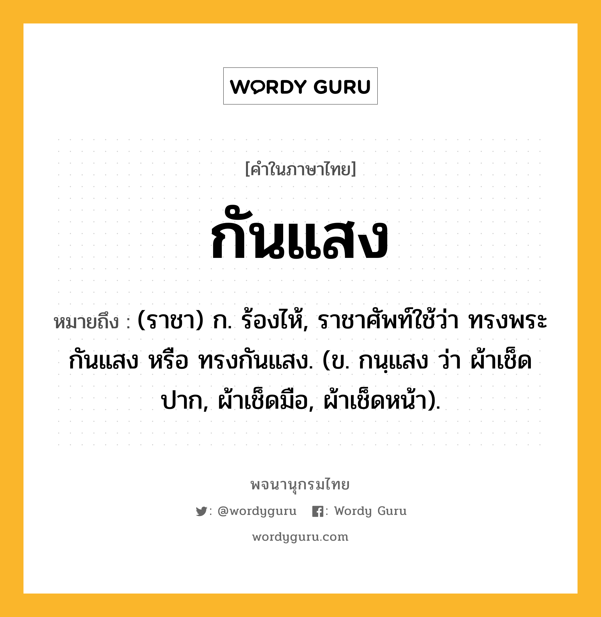 กันแสง หมายถึงอะไร?, คำในภาษาไทย กันแสง หมายถึง (ราชา) ก. ร้องไห้, ราชาศัพท์ใช้ว่า ทรงพระกันแสง หรือ ทรงกันแสง. (ข. กนฺแสง ว่า ผ้าเช็ดปาก, ผ้าเช็ดมือ, ผ้าเช็ดหน้า).