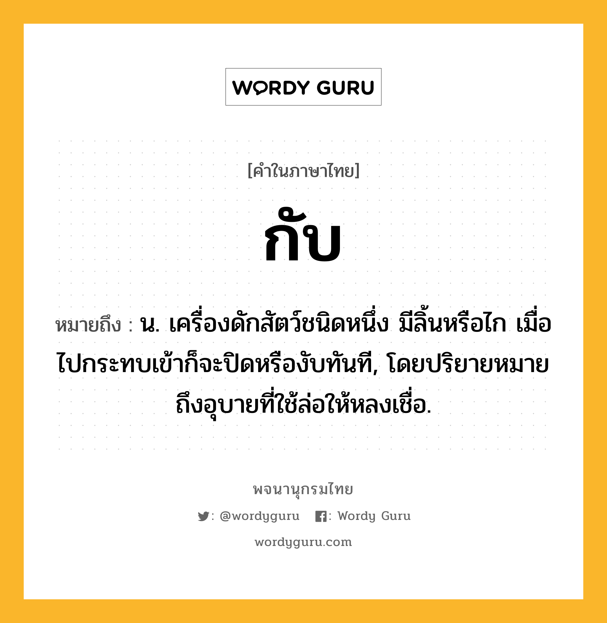 กับ หมายถึงอะไร?, คำในภาษาไทย กับ หมายถึง น. เครื่องดักสัตว์ชนิดหนึ่ง มีลิ้นหรือไก เมื่อไปกระทบเข้าก็จะปิดหรืองับทันที, โดยปริยายหมายถึงอุบายที่ใช้ล่อให้หลงเชื่อ.