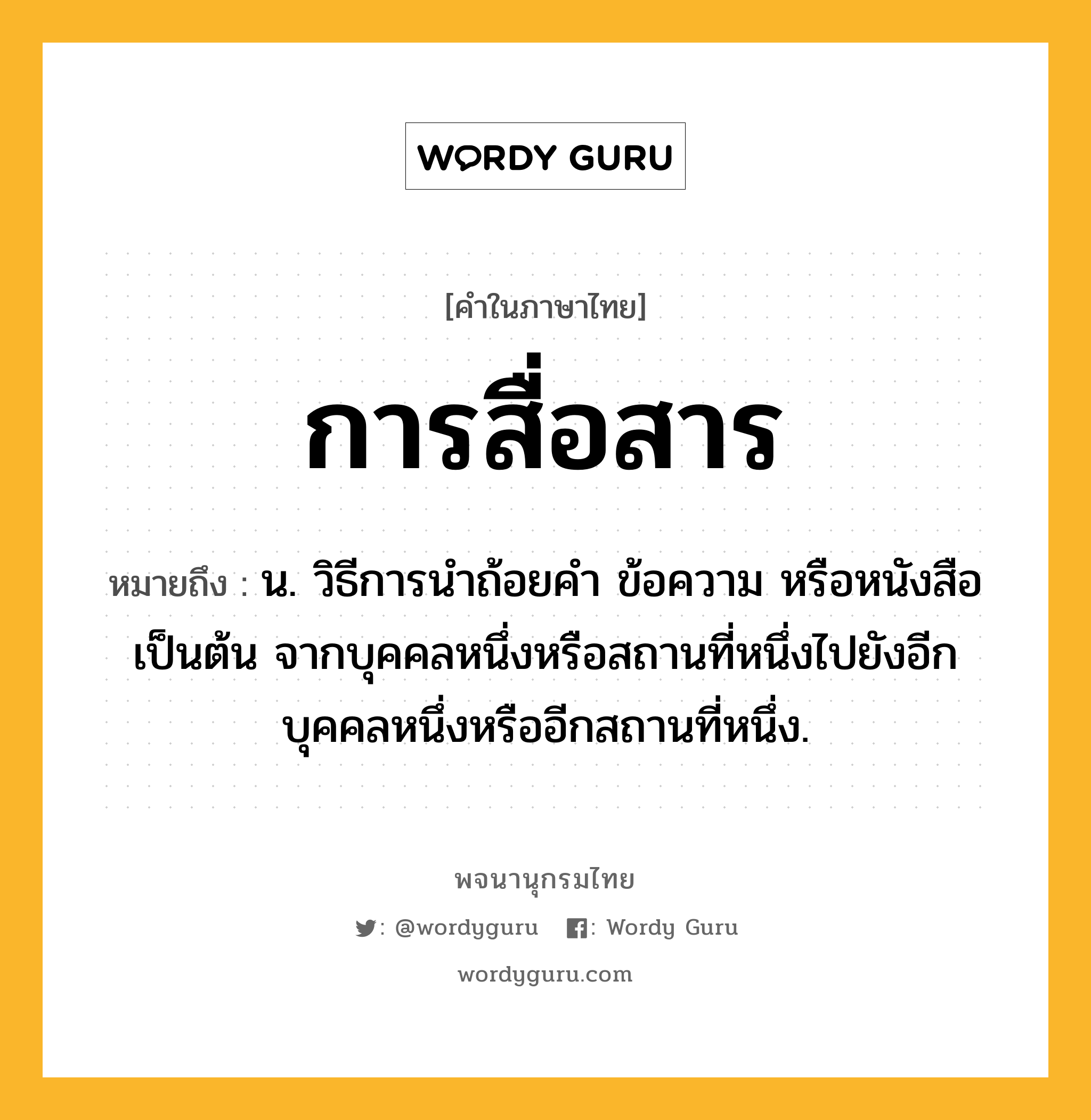 การสื่อสาร หมายถึงอะไร?, คำในภาษาไทย การสื่อสาร หมายถึง น. วิธีการนำถ้อยคำ ข้อความ หรือหนังสือเป็นต้น จากบุคคลหนึ่งหรือสถานที่หนึ่งไปยังอีกบุคคลหนึ่งหรืออีกสถานที่หนึ่ง.