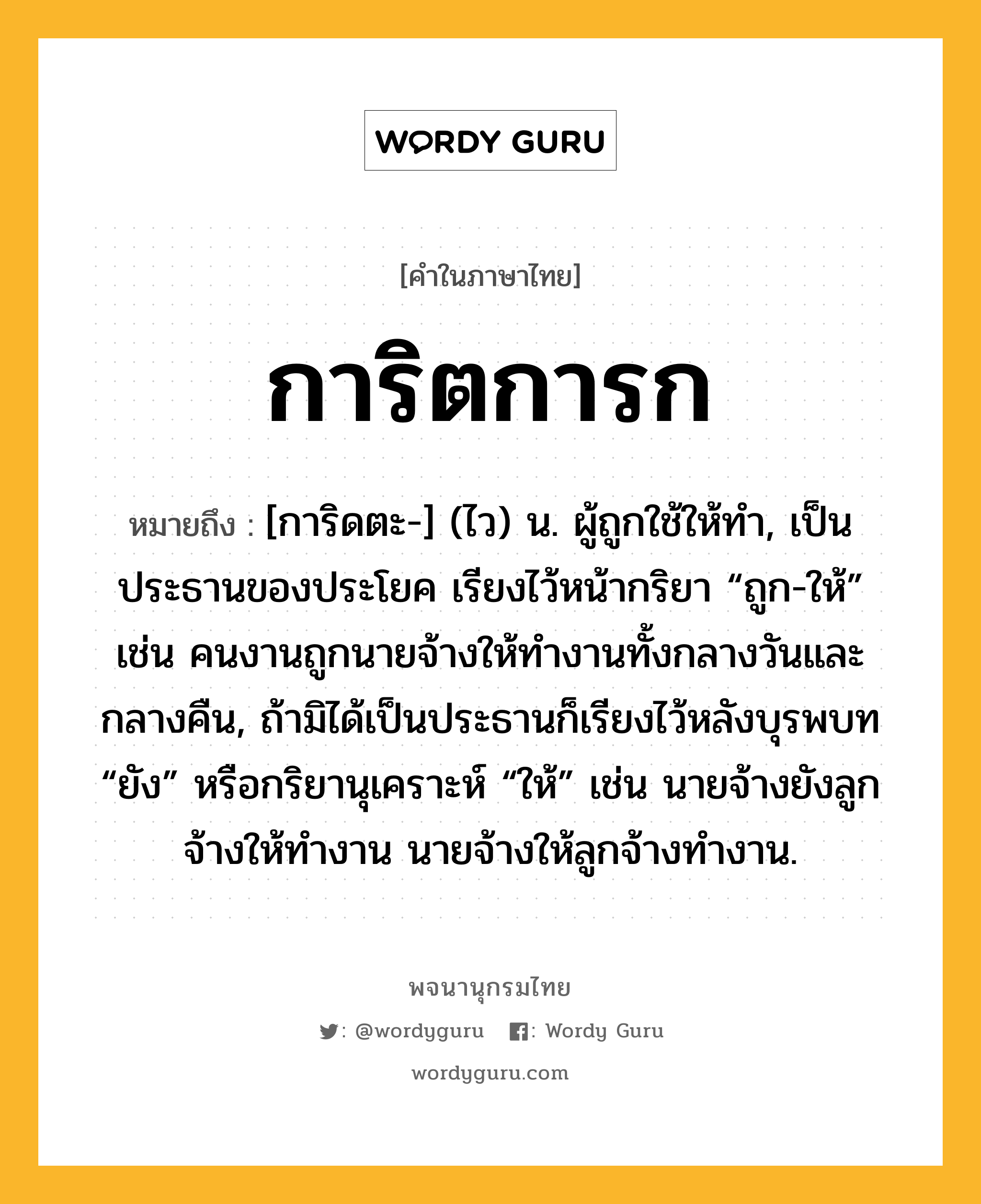 การิตการก หมายถึงอะไร?, คำในภาษาไทย การิตการก หมายถึง [การิดตะ-] (ไว) น. ผู้ถูกใช้ให้ทํา, เป็นประธานของประโยค เรียงไว้หน้ากริยา “ถูก-ให้” เช่น คนงานถูกนายจ้างให้ทํางานทั้งกลางวันและกลางคืน, ถ้ามิได้เป็นประธานก็เรียงไว้หลังบุรพบท “ยัง” หรือกริยานุเคราะห์ “ให้” เช่น นายจ้างยังลูกจ้างให้ทํางาน นายจ้างให้ลูกจ้างทํางาน.