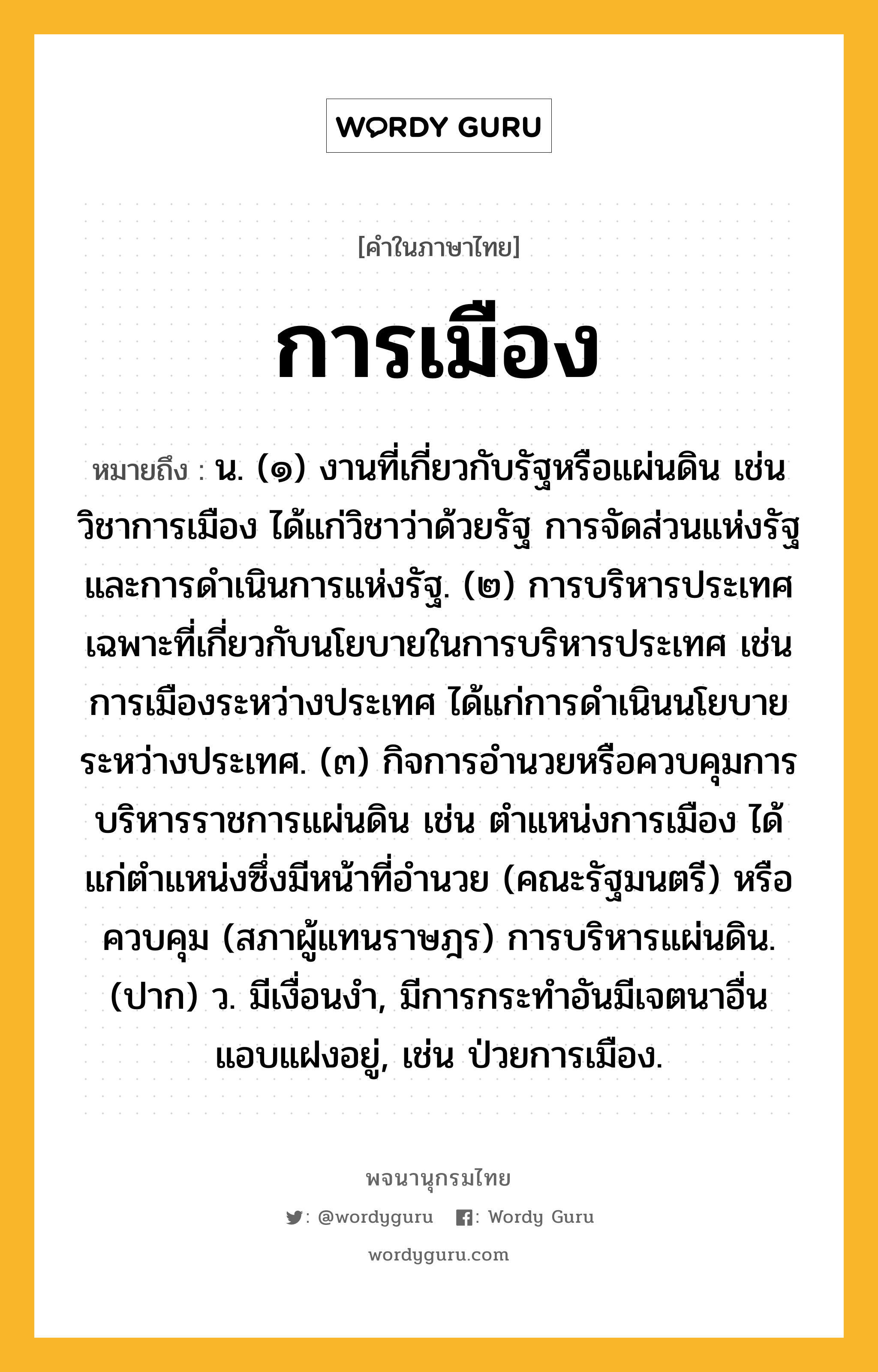 การเมือง หมายถึงอะไร?, คำในภาษาไทย การเมือง หมายถึง น. (๑) งานที่เกี่ยวกับรัฐหรือแผ่นดิน เช่น วิชาการเมือง ได้แก่วิชาว่าด้วยรัฐ การจัดส่วนแห่งรัฐ และการดําเนินการแห่งรัฐ. (๒) การบริหารประเทศเฉพาะที่เกี่ยวกับนโยบายในการบริหารประเทศ เช่น การเมืองระหว่างประเทศ ได้แก่การดําเนินนโยบายระหว่างประเทศ. (๓) กิจการอํานวยหรือควบคุมการบริหารราชการแผ่นดิน เช่น ตําแหน่งการเมือง ได้แก่ตําแหน่งซึ่งมีหน้าที่อํานวย (คณะรัฐมนตรี) หรือควบคุม (สภาผู้แทนราษฎร) การบริหารแผ่นดิน. (ปาก) ว. มีเงื่อนงํา, มีการกระทําอันมีเจตนาอื่นแอบแฝงอยู่, เช่น ป่วยการเมือง.