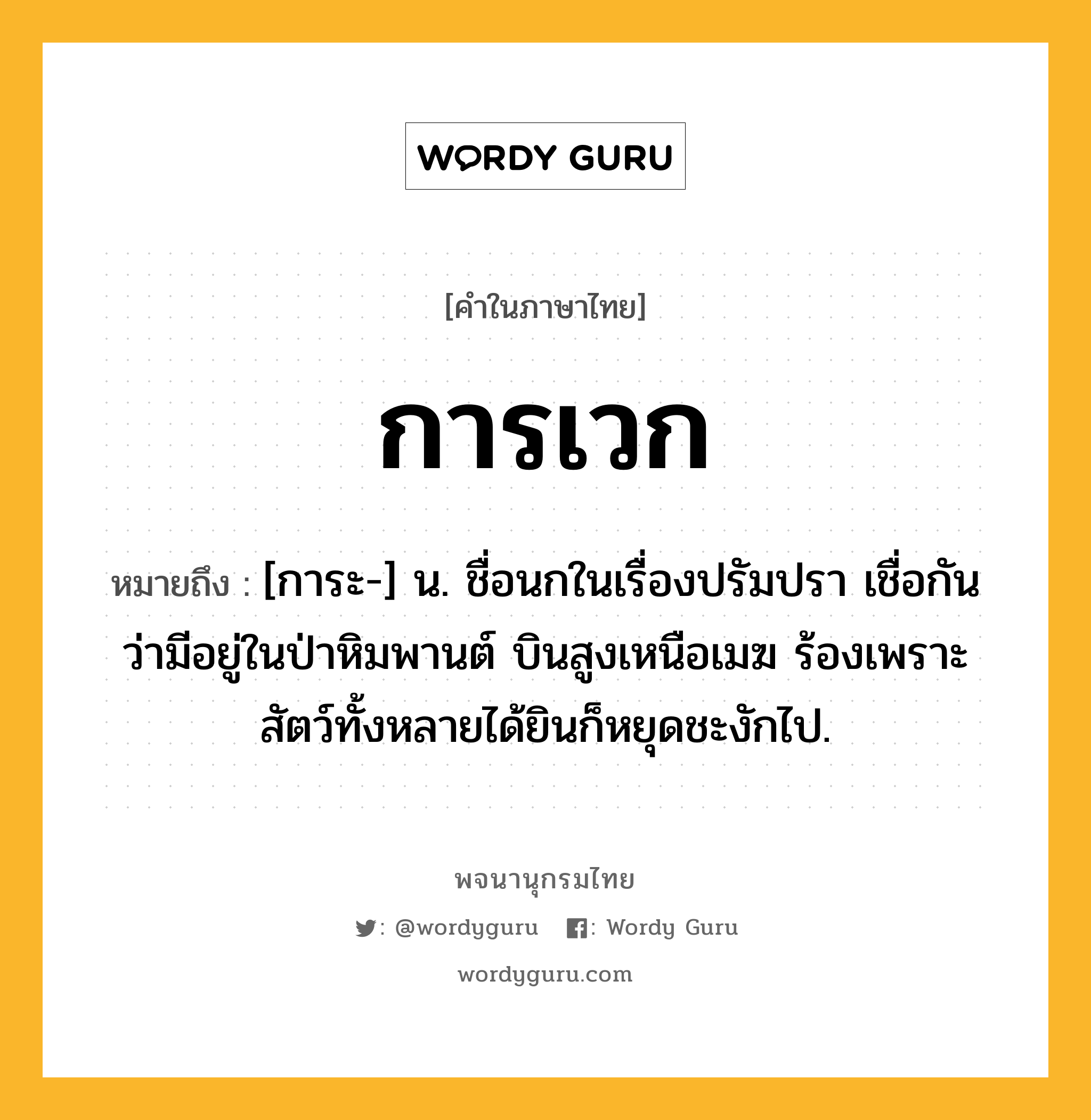 การเวก หมายถึงอะไร?, คำในภาษาไทย การเวก หมายถึง [การะ-] น. ชื่อนกในเรื่องปรัมปรา เชื่อกันว่ามีอยู่ในป่าหิมพานต์ บินสูงเหนือเมฆ ร้องเพราะ สัตว์ทั้งหลายได้ยินก็หยุดชะงักไป.