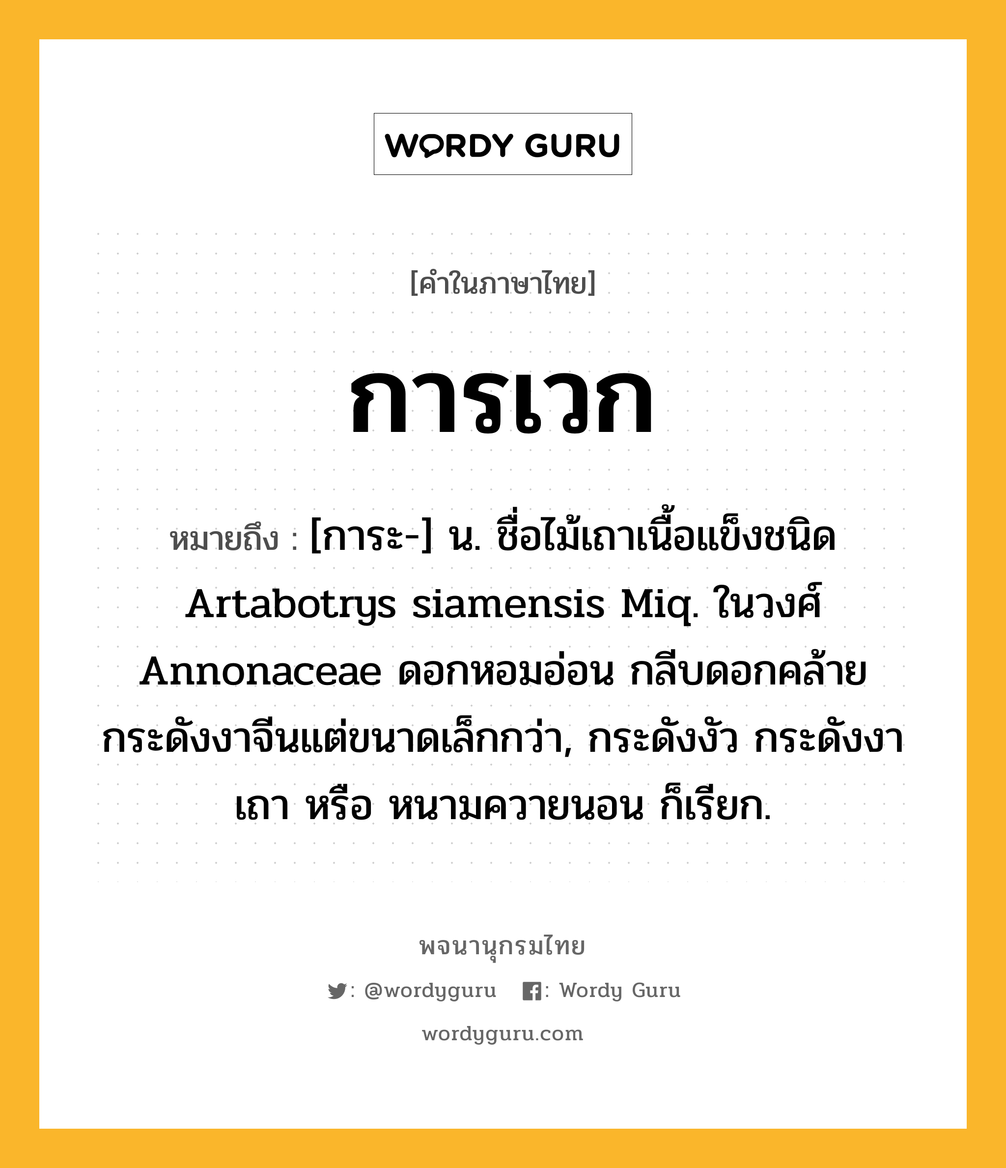 การเวก หมายถึงอะไร?, คำในภาษาไทย การเวก หมายถึง [การะ-] น. ชื่อไม้เถาเนื้อแข็งชนิด Artabotrys siamensis Miq. ในวงศ์ Annonaceae ดอกหอมอ่อน กลีบดอกคล้ายกระดังงาจีนแต่ขนาดเล็กกว่า, กระดังงัว กระดังงาเถา หรือ หนามควายนอน ก็เรียก.