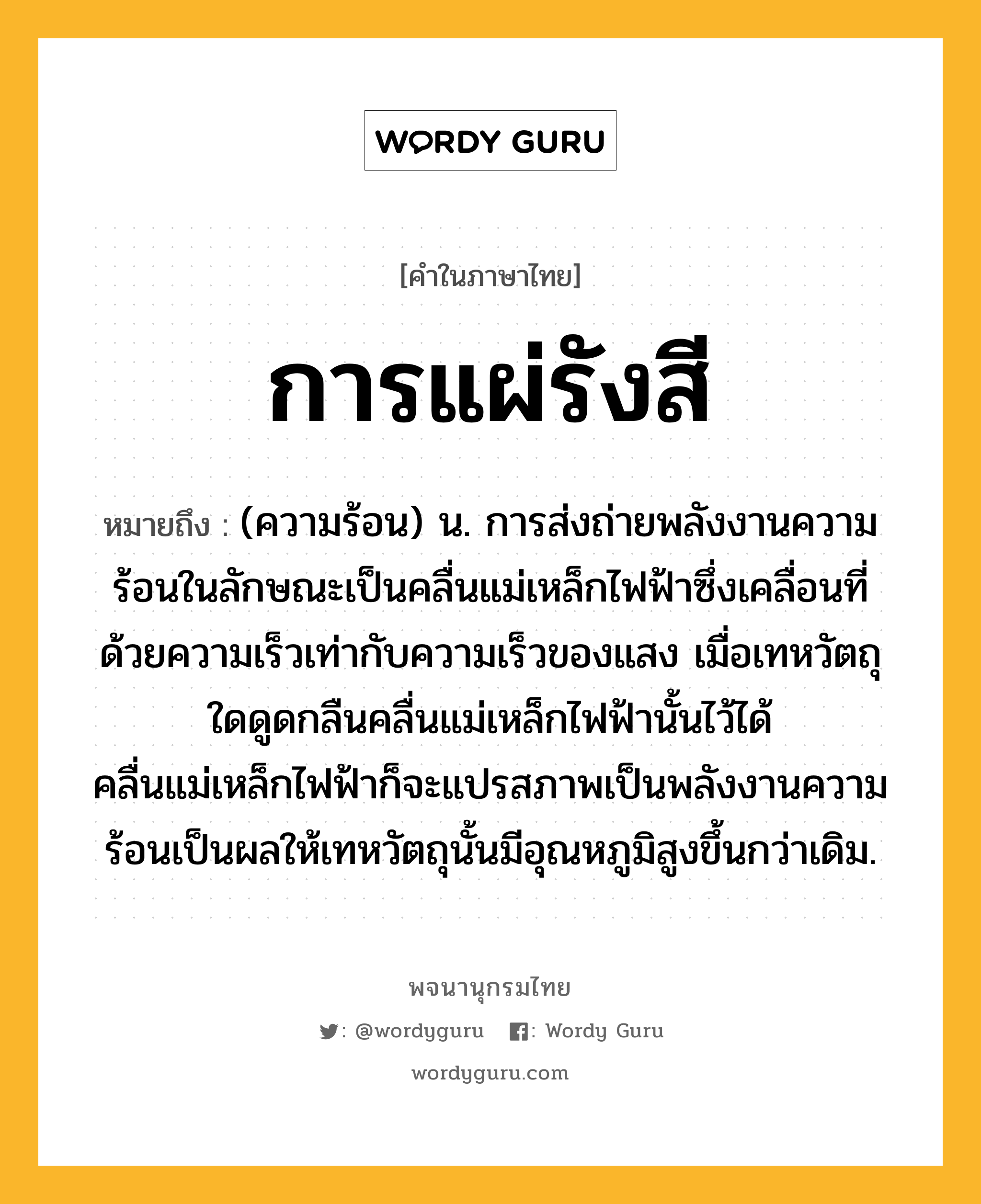 การแผ่รังสี หมายถึงอะไร?, คำในภาษาไทย การแผ่รังสี หมายถึง (ความร้อน) น. การส่งถ่ายพลังงานความร้อนในลักษณะเป็นคลื่นแม่เหล็กไฟฟ้าซึ่งเคลื่อนที่ด้วยความเร็วเท่ากับความเร็วของแสง เมื่อเทหวัตถุใดดูดกลืนคลื่นแม่เหล็กไฟฟ้านั้นไว้ได้ คลื่นแม่เหล็กไฟฟ้าก็จะแปรสภาพเป็นพลังงานความร้อนเป็นผลให้เทหวัตถุนั้นมีอุณหภูมิสูงขึ้นกว่าเดิม.