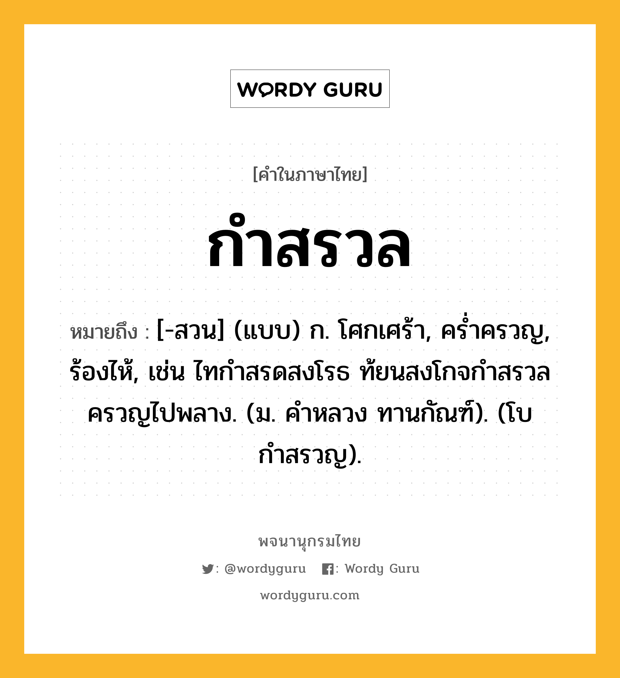 กำสรวล หมายถึงอะไร?, คำในภาษาไทย กำสรวล หมายถึง [-สวน] (แบบ) ก. โศกเศร้า, ครํ่าครวญ, ร้องไห้, เช่น ไทกำสรดสงโรธ ท้ยนสงโกจกำสรวลครวญไปพลาง. (ม. คำหลวง ทานกัณฑ์). (โบ กําสรวญ).