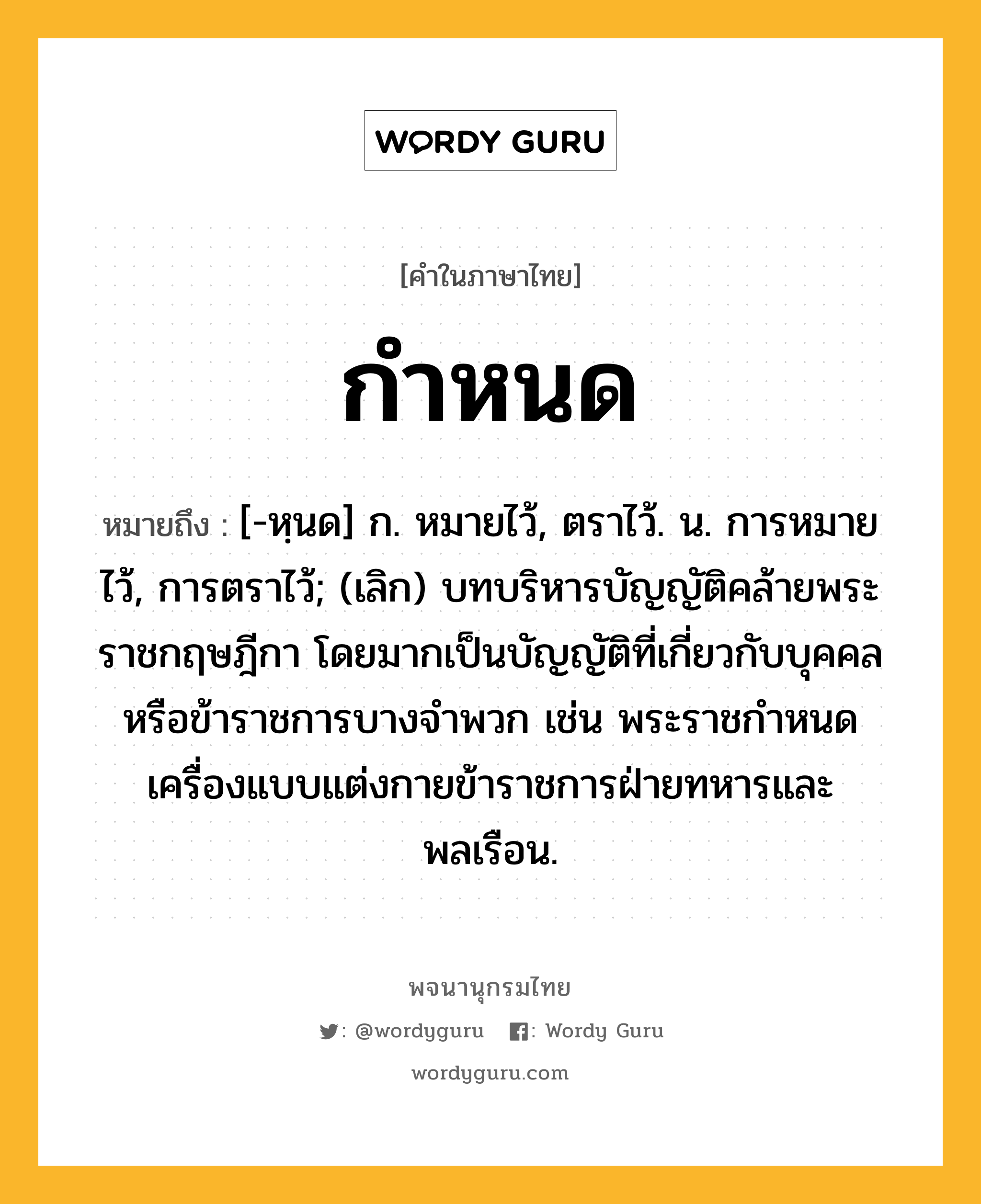 กำหนด หมายถึงอะไร?, คำในภาษาไทย กำหนด หมายถึง [-หฺนด] ก. หมายไว้, ตราไว้. น. การหมายไว้, การตราไว้; (เลิก) บทบริหารบัญญัติคล้ายพระราชกฤษฎีกา โดยมากเป็นบัญญัติที่เกี่ยวกับบุคคลหรือข้าราชการบางจําพวก เช่น พระราชกําหนดเครื่องแบบแต่งกายข้าราชการฝ่ายทหารและพลเรือน.