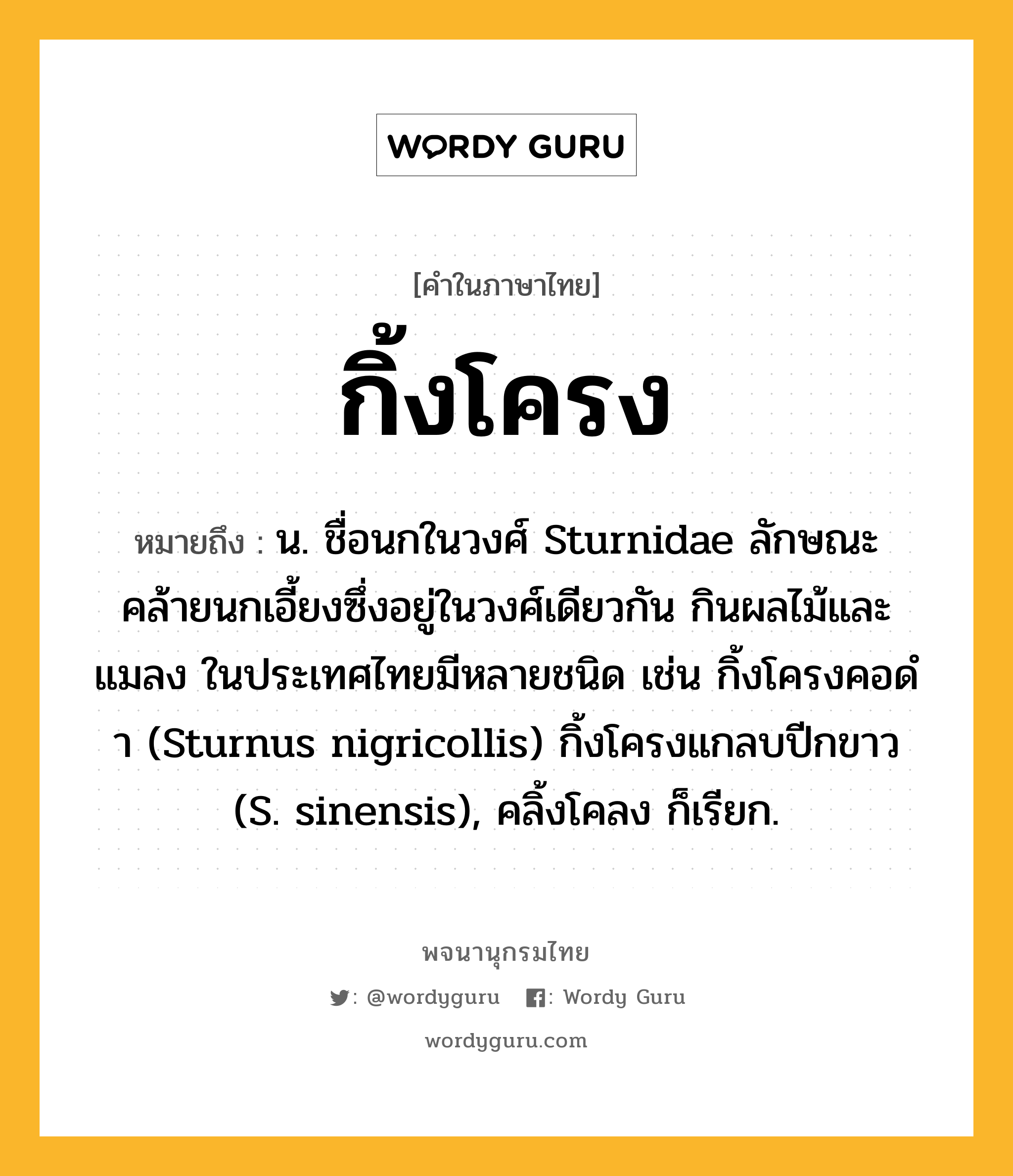 กิ้งโครง หมายถึงอะไร?, คำในภาษาไทย กิ้งโครง หมายถึง น. ชื่อนกในวงศ์ Sturnidae ลักษณะคล้ายนกเอี้ยงซึ่งอยู่ในวงศ์เดียวกัน กินผลไม้และแมลง ในประเทศไทยมีหลายชนิด เช่น กิ้งโครงคอดํา (Sturnus nigricollis) กิ้งโครงแกลบปีกขาว (S. sinensis), คลิ้งโคลง ก็เรียก.