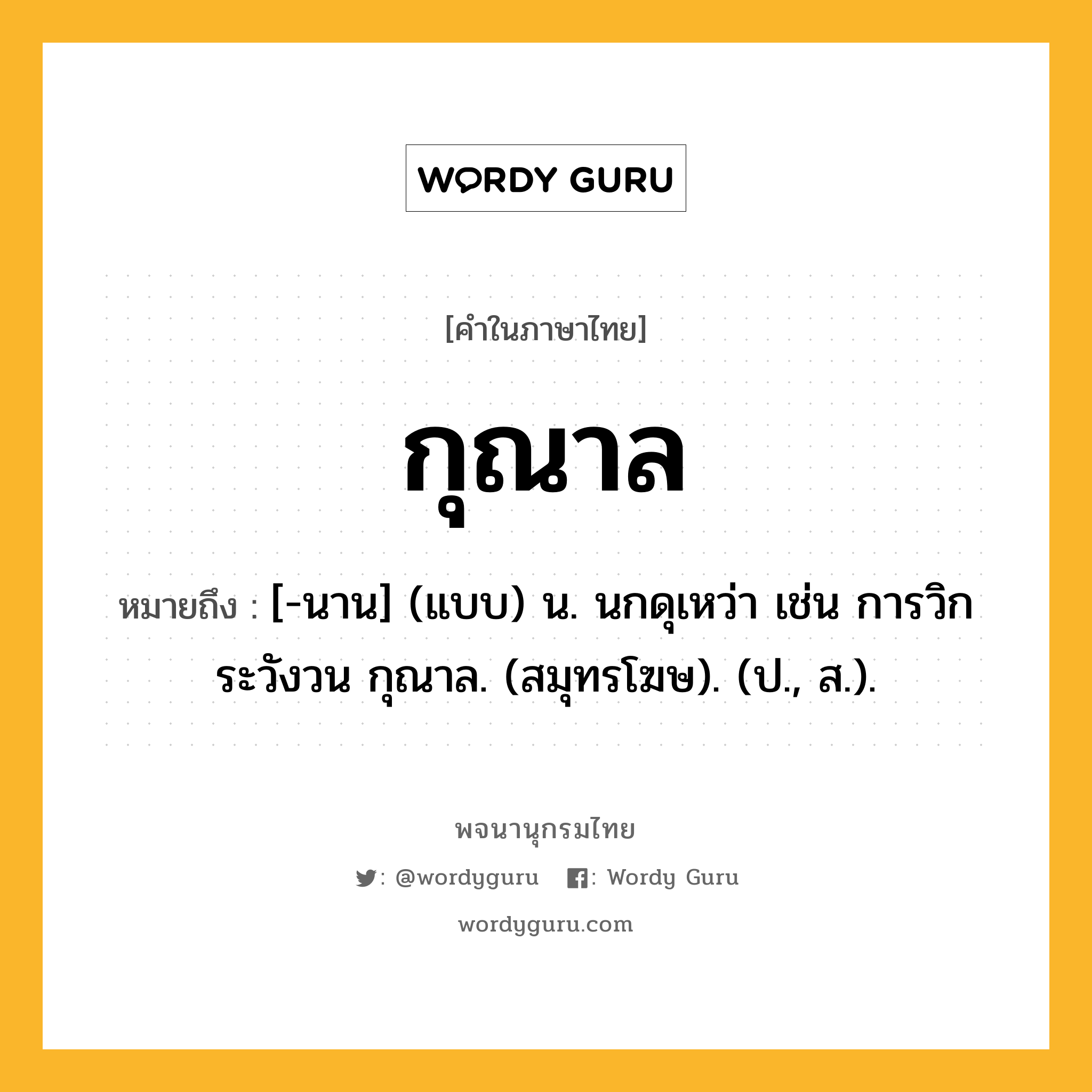 กุณาล หมายถึงอะไร?, คำในภาษาไทย กุณาล หมายถึง [-นาน] (แบบ) น. นกดุเหว่า เช่น การวิกระวังวน กุณาล. (สมุทรโฆษ). (ป., ส.).