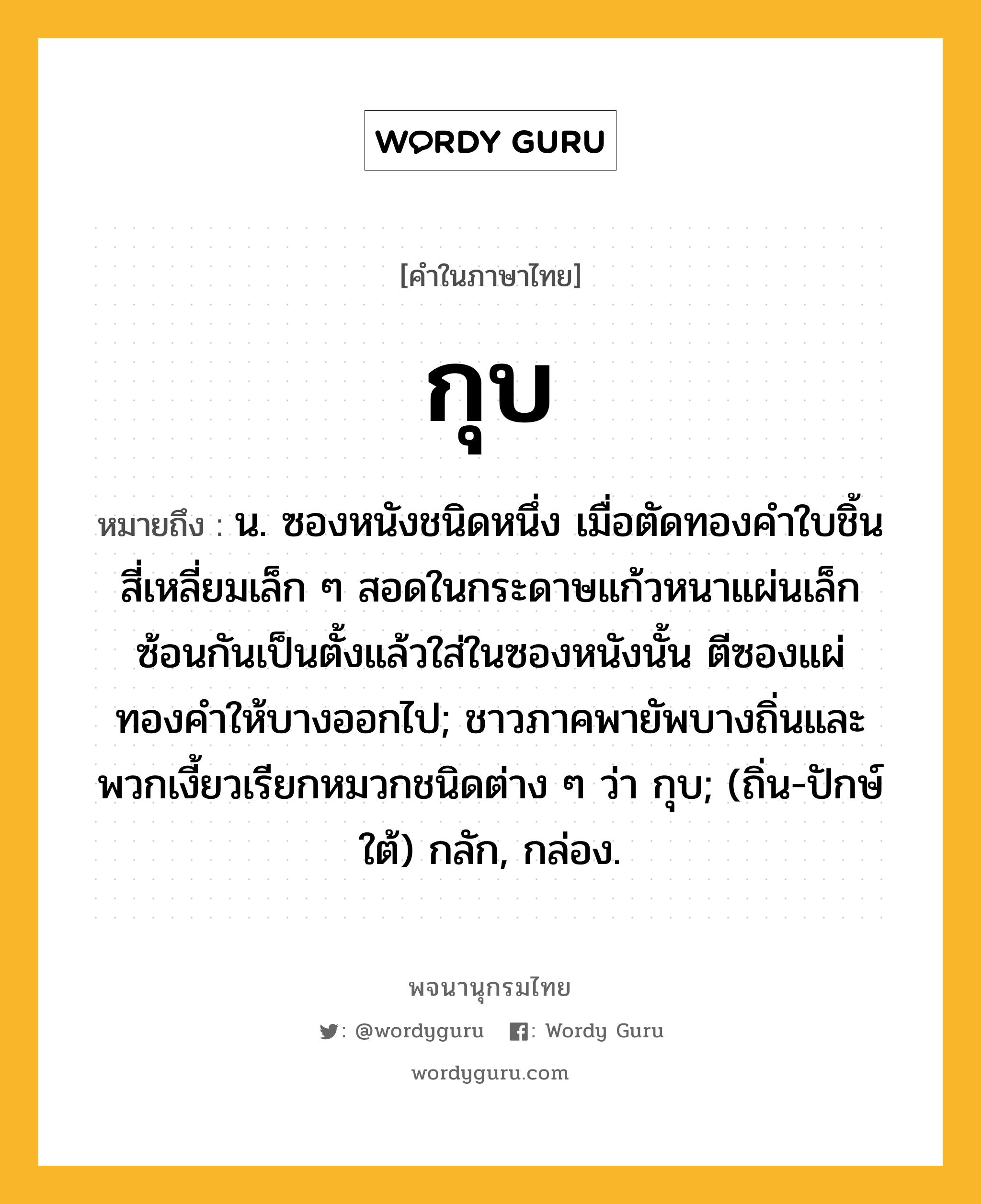 กุบ หมายถึงอะไร?, คำในภาษาไทย กุบ หมายถึง น. ซองหนังชนิดหนึ่ง เมื่อตัดทองคําใบชิ้นสี่เหลี่ยมเล็ก ๆ สอดในกระดาษแก้วหนาแผ่นเล็กซ้อนกันเป็นตั้งแล้วใส่ในซองหนังนั้น ตีซองแผ่ทองคำให้บางออกไป; ชาวภาคพายัพบางถิ่นและพวกเงี้ยวเรียกหมวกชนิดต่าง ๆ ว่า กุบ; (ถิ่น-ปักษ์ใต้) กลัก, กล่อง.