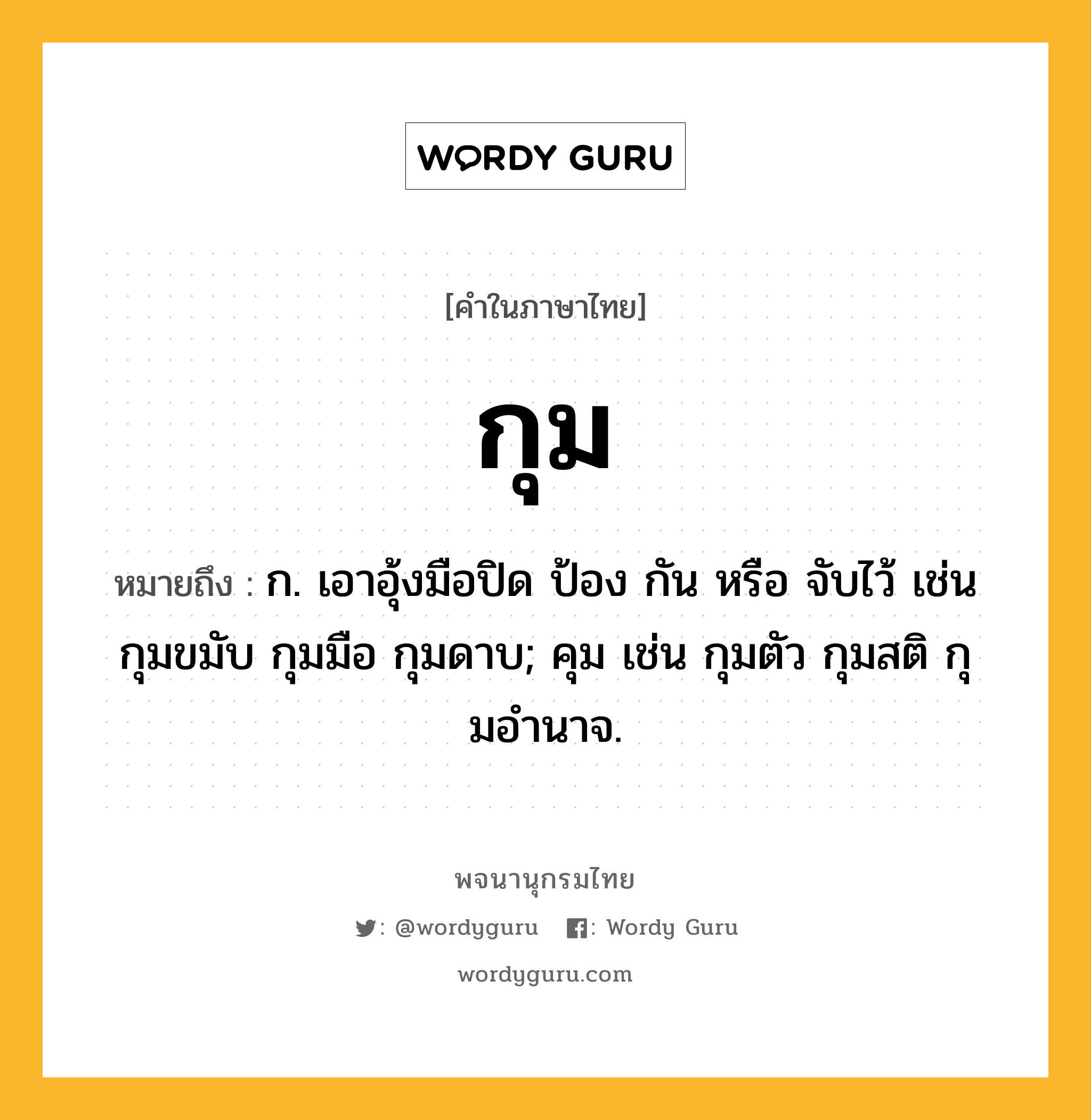 กุม หมายถึงอะไร?, คำในภาษาไทย กุม หมายถึง ก. เอาอุ้งมือปิด ป้อง กัน หรือ จับไว้ เช่น กุมขมับ กุมมือ กุมดาบ; คุม เช่น กุมตัว กุมสติ กุมอํานาจ.