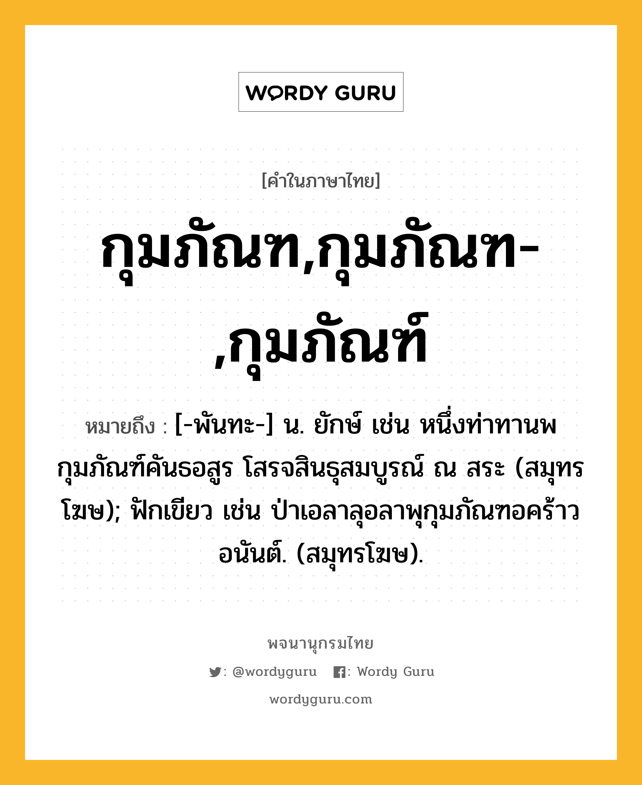 กุมภัณฑ,กุมภัณฑ-,กุมภัณฑ์ หมายถึงอะไร?, คำในภาษาไทย กุมภัณฑ,กุมภัณฑ-,กุมภัณฑ์ หมายถึง [-พันทะ-] น. ยักษ์ เช่น หนึ่งท่าทานพกุมภัณฑ์คันธอสูร โสรจสินธุสมบูรณ์ ณ สระ (สมุทรโฆษ); ฟักเขียว เช่น ป่าเอลาลุอลาพุกุมภัณฑอคร้าวอนันต์. (สมุทรโฆษ).