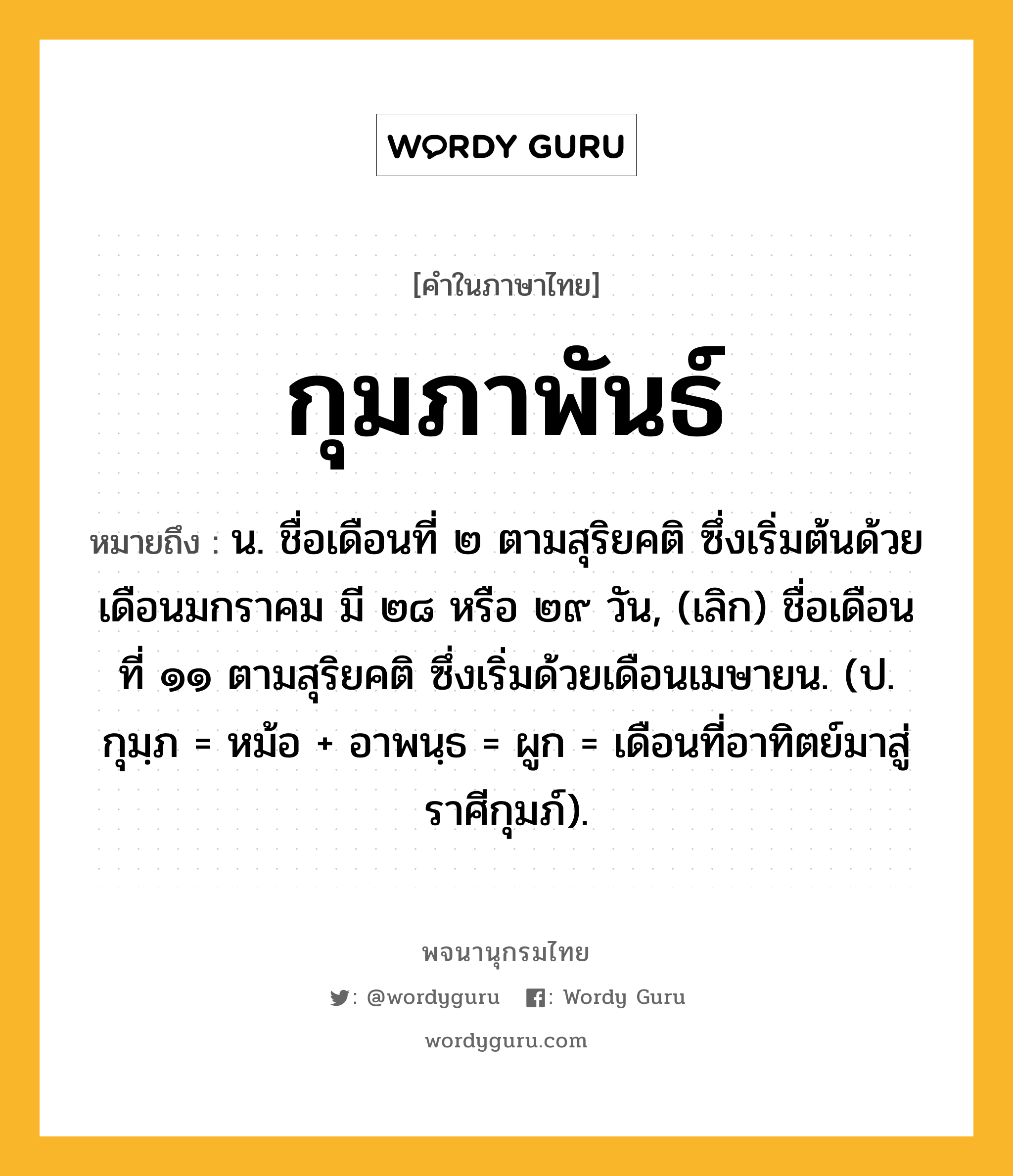 กุมภาพันธ์ หมายถึงอะไร?, คำในภาษาไทย กุมภาพันธ์ หมายถึง น. ชื่อเดือนที่ ๒ ตามสุริยคติ ซึ่งเริ่มต้นด้วยเดือนมกราคม มี ๒๘ หรือ ๒๙ วัน, (เลิก) ชื่อเดือนที่ ๑๑ ตามสุริยคติ ซึ่งเริ่มด้วยเดือนเมษายน. (ป. กุมฺภ = หม้อ + อาพนฺธ = ผูก = เดือนที่อาทิตย์มาสู่ราศีกุมภ์).