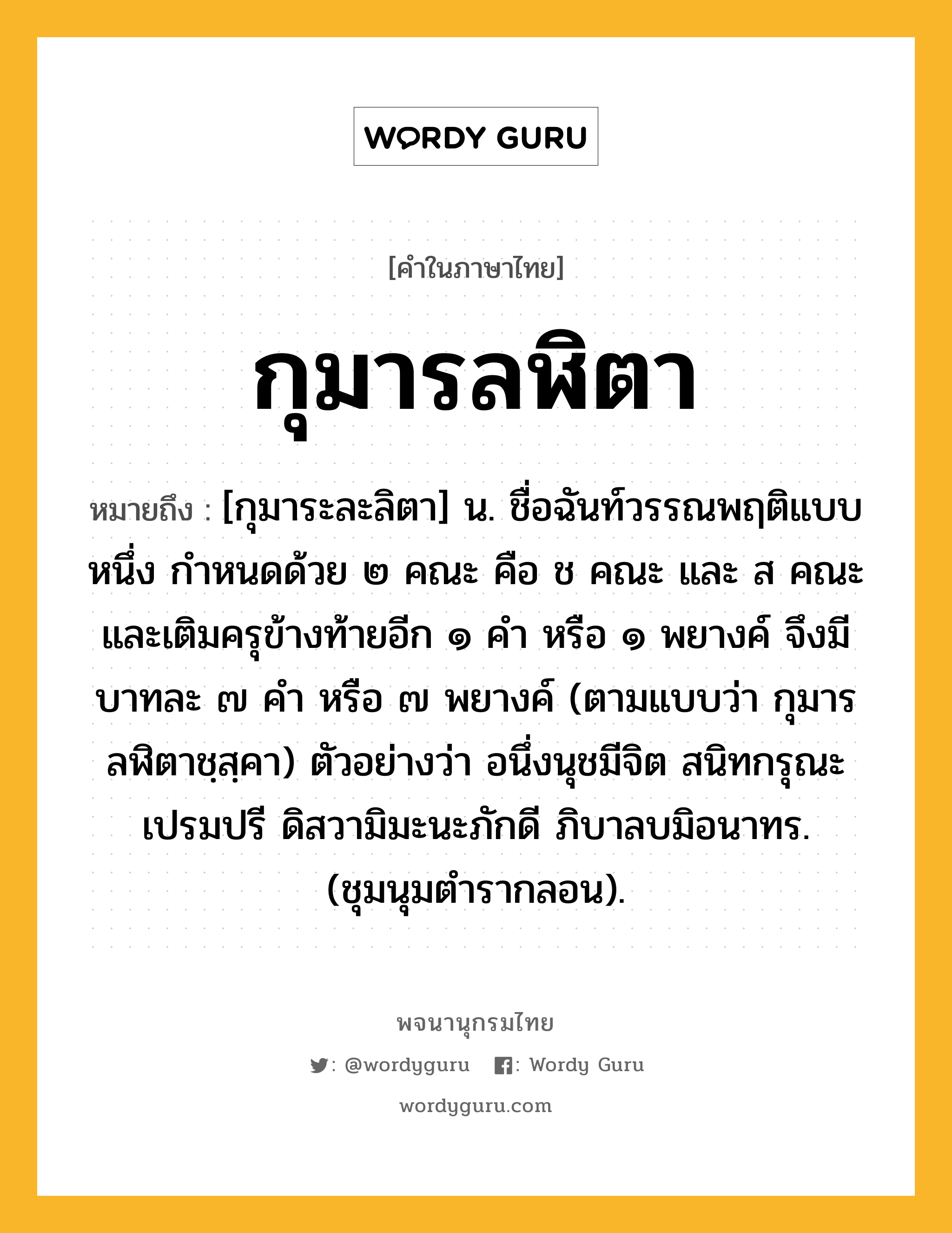 กุมารลฬิตา หมายถึงอะไร?, คำในภาษาไทย กุมารลฬิตา หมายถึง [กุมาระละลิตา] น. ชื่อฉันท์วรรณพฤติแบบหนึ่ง กําหนดด้วย ๒ คณะ คือ ช คณะ และ ส คณะ และเติมครุข้างท้ายอีก ๑ คำ หรือ ๑ พยางค์ จึงมีบาทละ ๗ คำ หรือ ๗ พยางค์ (ตามแบบว่า กุมารลฬิตาชฺสฺคา) ตัวอย่างว่า อนึ่งนุชมีจิต สนิทกรุณะเปรมปรี ดิสวามิมะนะภักดี ภิบาลบมิอนาทร. (ชุมนุมตำรากลอน).