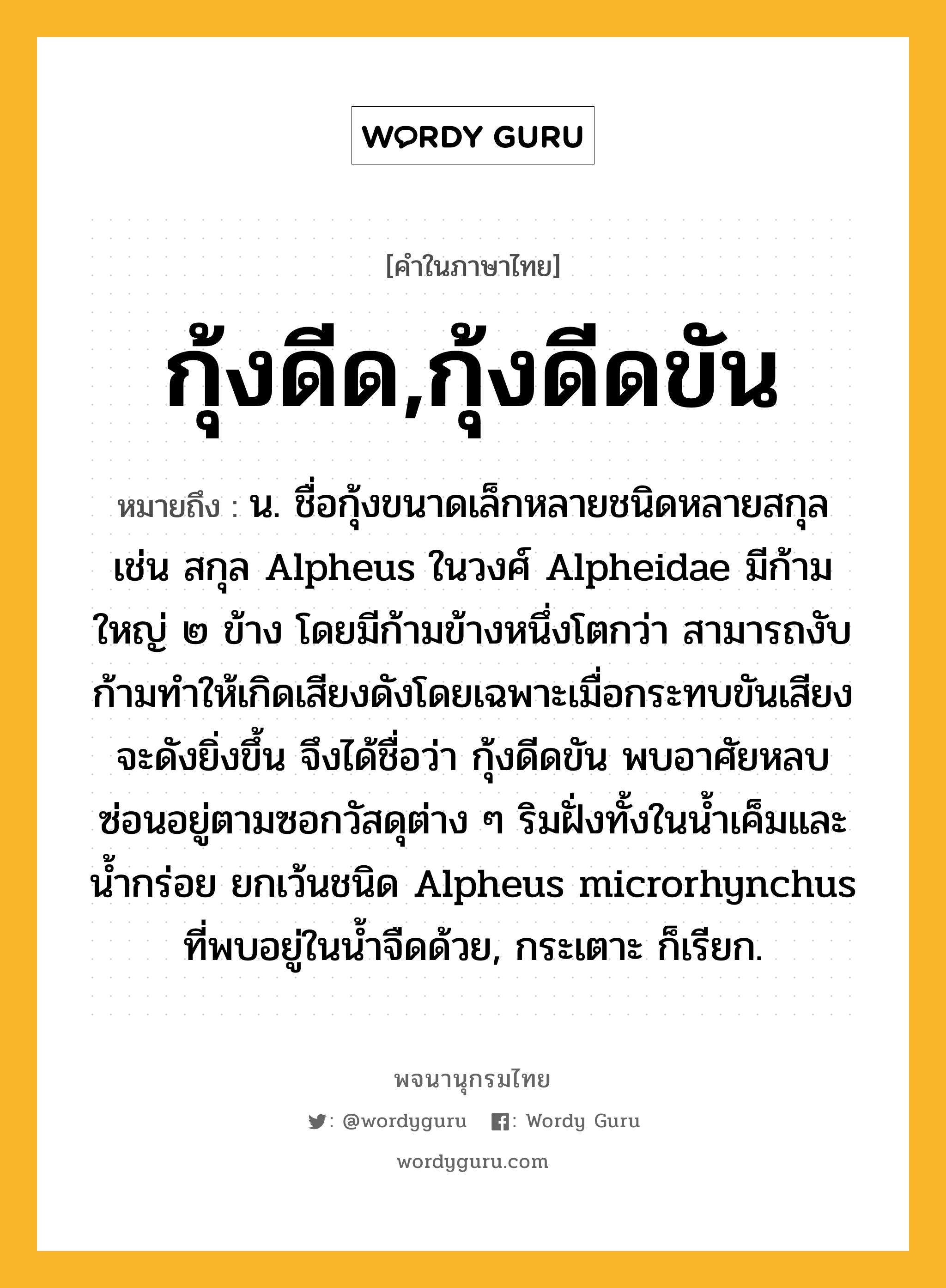 กุ้งดีด,กุ้งดีดขัน หมายถึงอะไร?, คำในภาษาไทย กุ้งดีด,กุ้งดีดขัน หมายถึง น. ชื่อกุ้งขนาดเล็กหลายชนิดหลายสกุล เช่น สกุล Alpheus ในวงศ์ Alpheidae มีก้ามใหญ่ ๒ ข้าง โดยมีก้ามข้างหนึ่งโตกว่า สามารถงับก้ามทําให้เกิดเสียงดังโดยเฉพาะเมื่อกระทบขันเสียงจะดังยิ่งขึ้น จึงได้ชื่อว่า กุ้งดีดขัน พบอาศัยหลบซ่อนอยู่ตามซอกวัสดุต่าง ๆ ริมฝั่งทั้งในนํ้าเค็มและนํ้ากร่อย ยกเว้นชนิด Alpheus microrhynchus ที่พบอยู่ในนํ้าจืดด้วย, กระเตาะ ก็เรียก.