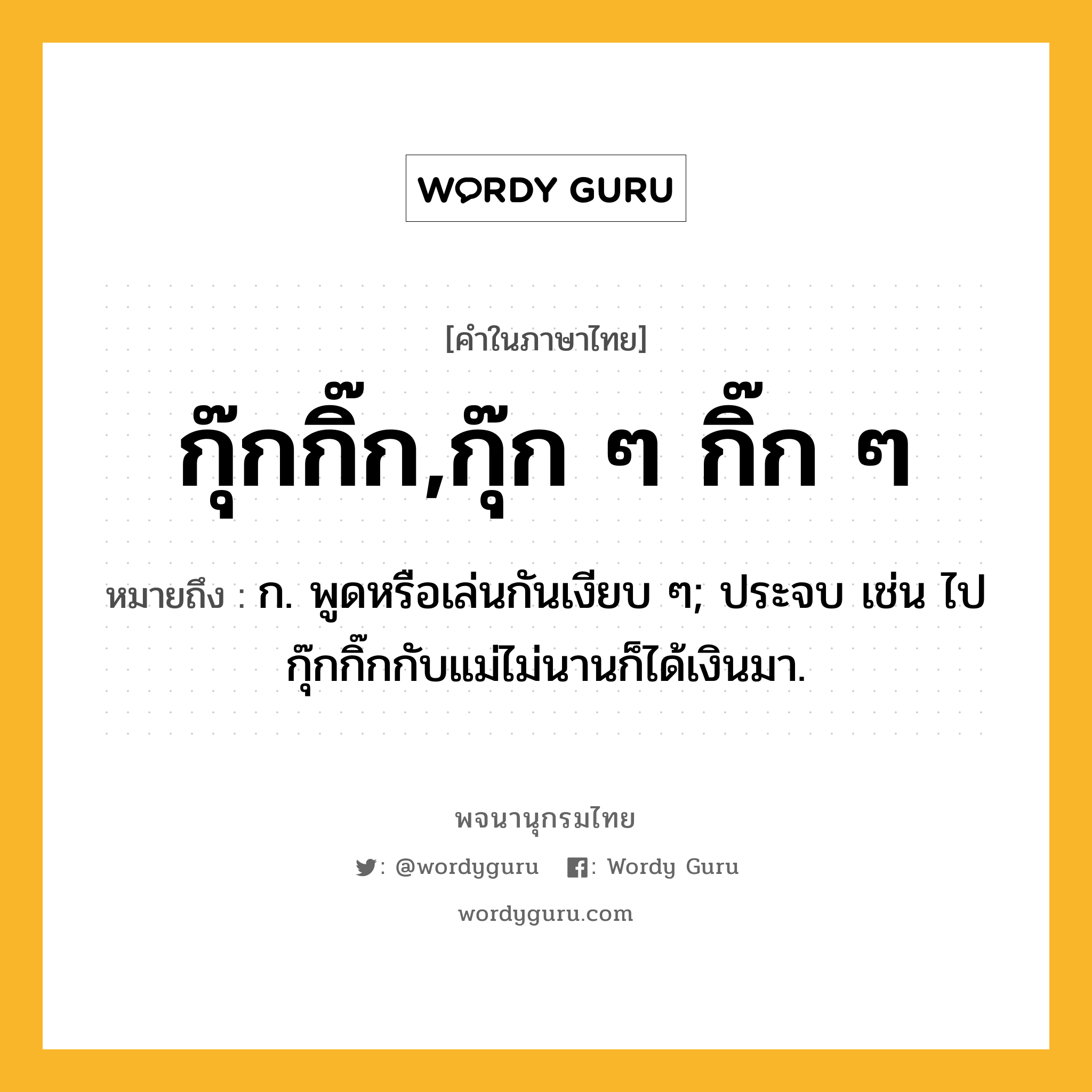 กุ๊กกิ๊ก,กุ๊ก ๆ กิ๊ก ๆ หมายถึงอะไร?, คำในภาษาไทย กุ๊กกิ๊ก,กุ๊ก ๆ กิ๊ก ๆ หมายถึง ก. พูดหรือเล่นกันเงียบ ๆ; ประจบ เช่น ไปกุ๊กกิ๊กกับแม่ไม่นานก็ได้เงินมา.