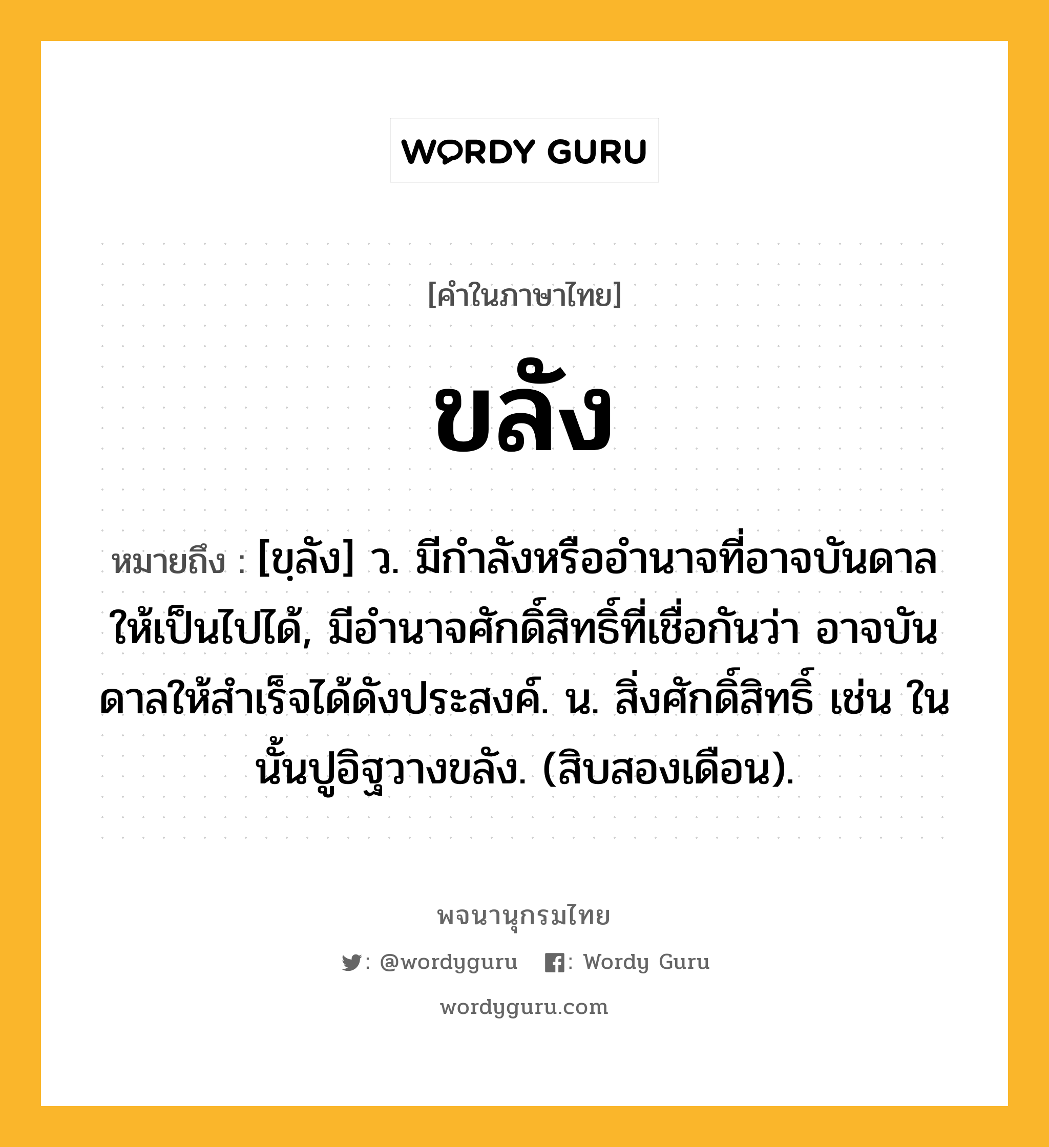 ขลัง หมายถึงอะไร?, คำในภาษาไทย ขลัง หมายถึง [ขฺลัง] ว. มีกําลังหรืออํานาจที่อาจบันดาลให้เป็นไปได้, มีอํานาจศักดิ์สิทธิ์ที่เชื่อกันว่า อาจบันดาลให้สําเร็จได้ดังประสงค์. น. สิ่งศักดิ์สิทธิ์ เช่น ในนั้นปูอิฐวางขลัง. (สิบสองเดือน).