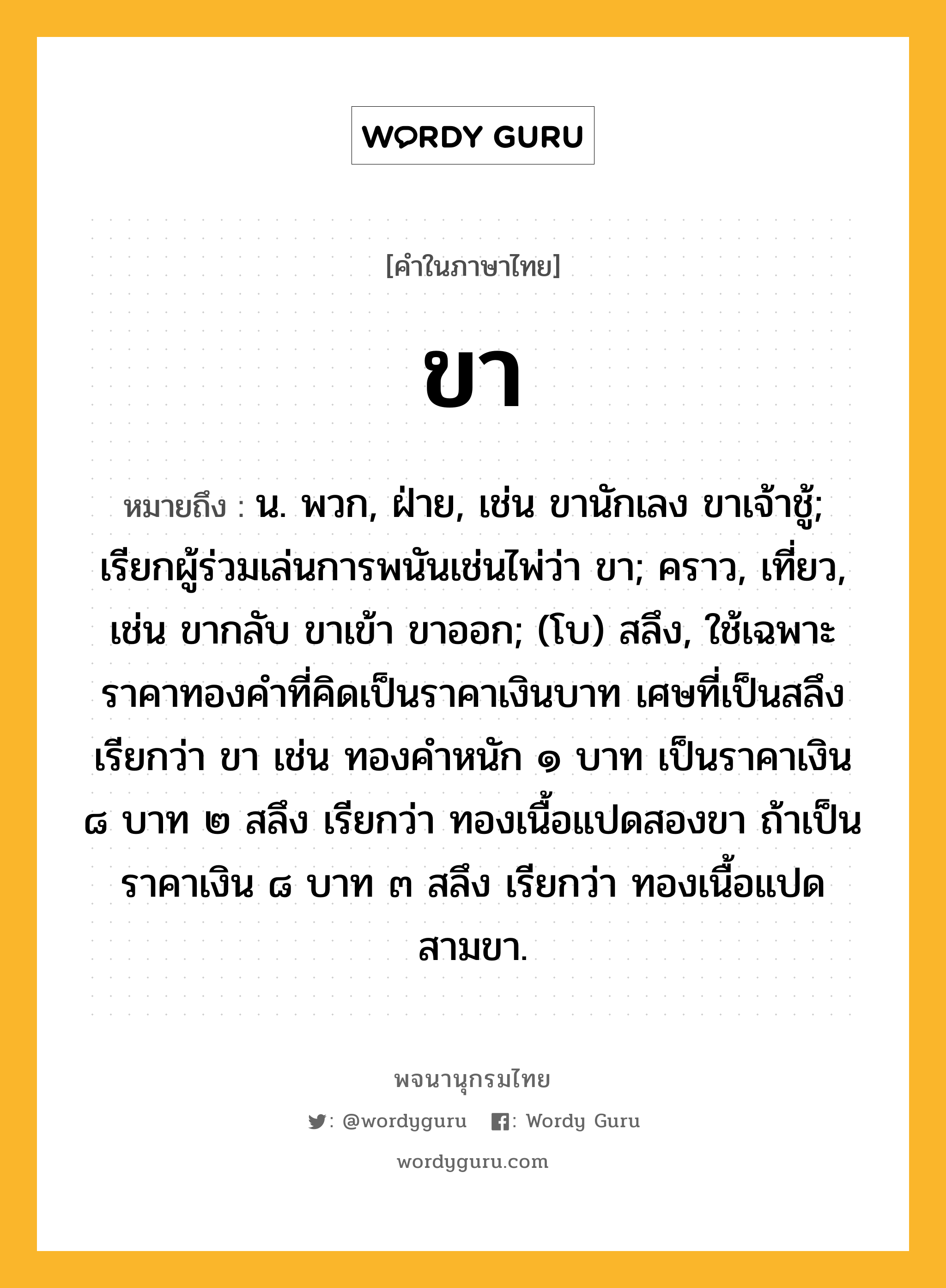 ขา หมายถึงอะไร?, คำในภาษาไทย ขา หมายถึง น. พวก, ฝ่าย, เช่น ขานักเลง ขาเจ้าชู้; เรียกผู้ร่วมเล่นการพนันเช่นไพ่ว่า ขา; คราว, เที่ยว, เช่น ขากลับ ขาเข้า ขาออก; (โบ) สลึง, ใช้เฉพาะราคาทองคำที่คิดเป็นราคาเงินบาท เศษที่เป็นสลึงเรียกว่า ขา เช่น ทองคำหนัก ๑ บาท เป็นราคาเงิน ๘ บาท ๒ สลึง เรียกว่า ทองเนื้อแปดสองขา ถ้าเป็นราคาเงิน ๘ บาท ๓ สลึง เรียกว่า ทองเนื้อแปดสามขา.