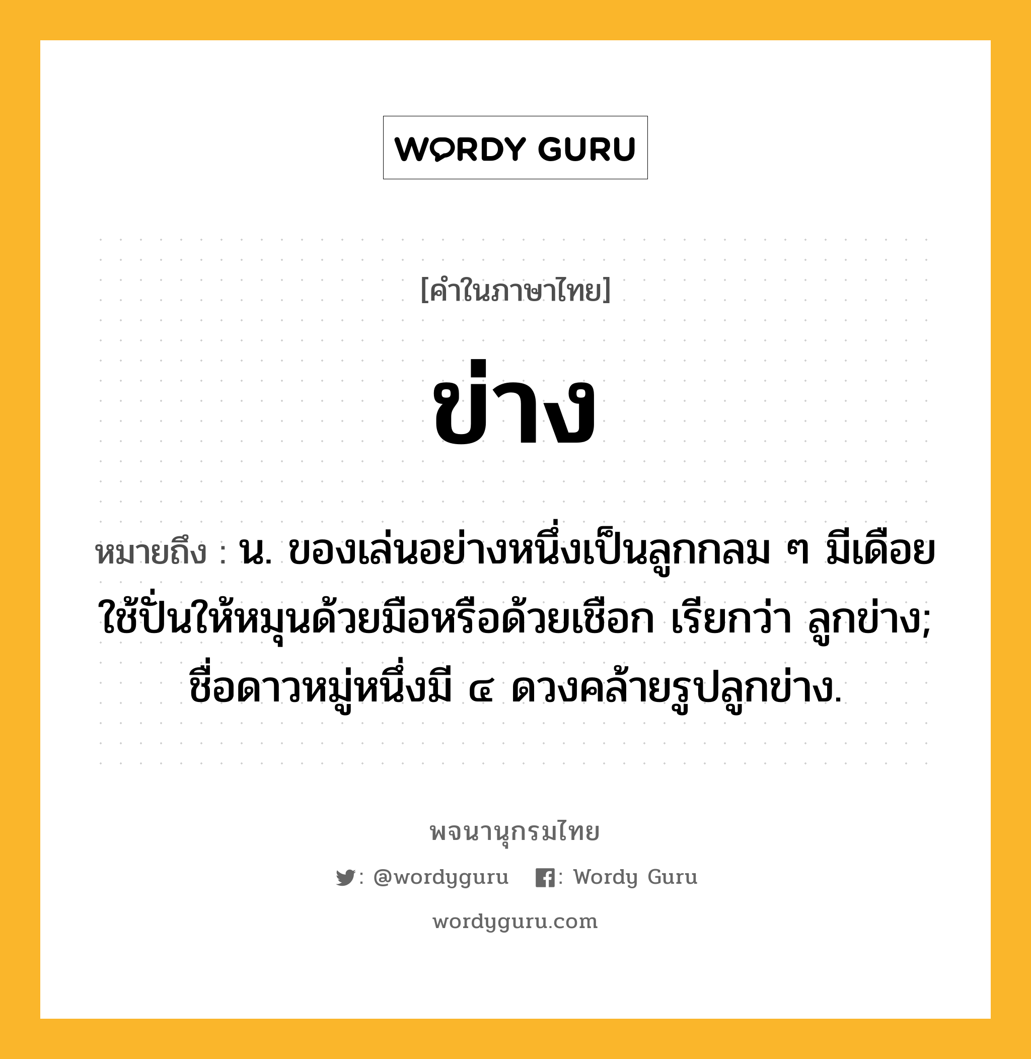 ข่าง หมายถึงอะไร?, คำในภาษาไทย ข่าง หมายถึง น. ของเล่นอย่างหนึ่งเป็นลูกกลม ๆ มีเดือยใช้ปั่นให้หมุนด้วยมือหรือด้วยเชือก เรียกว่า ลูกข่าง; ชื่อดาวหมู่หนึ่งมี ๔ ดวงคล้ายรูปลูกข่าง.