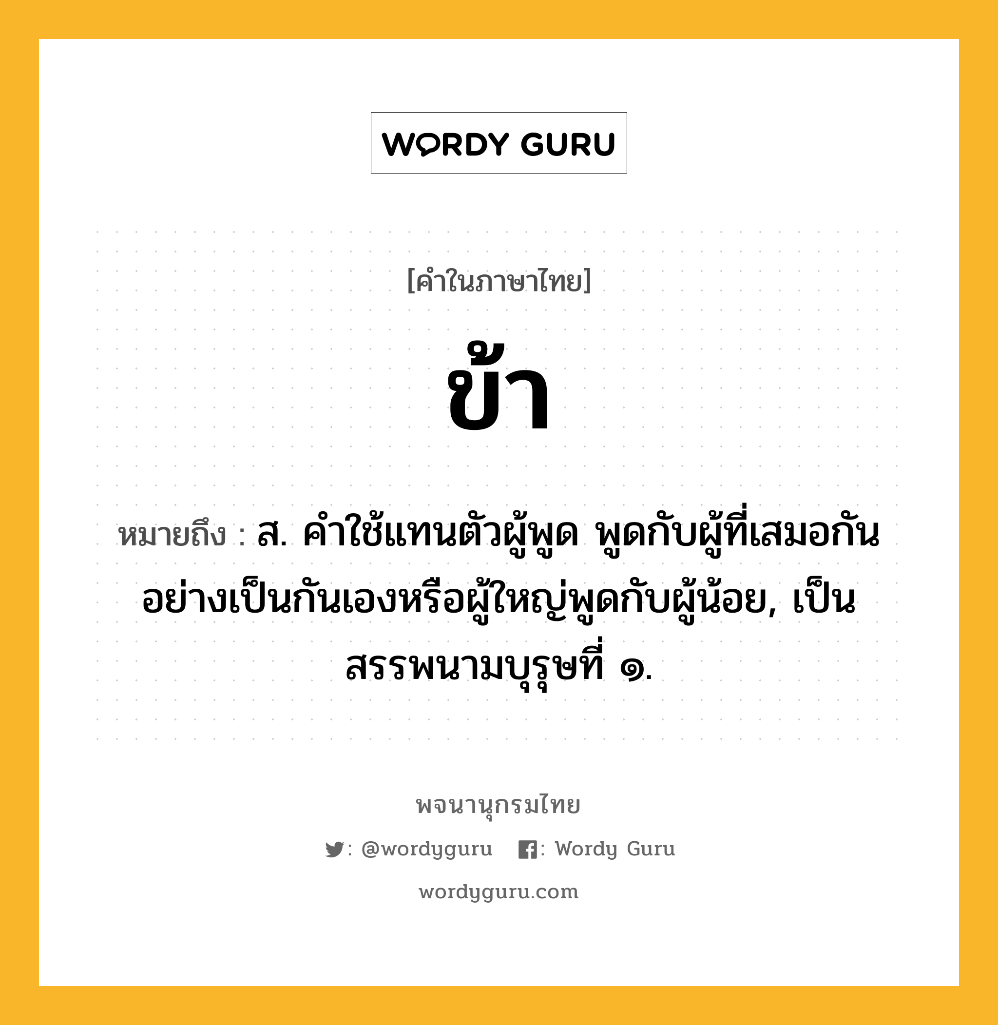 ข้า หมายถึงอะไร?, คำในภาษาไทย ข้า หมายถึง ส. คําใช้แทนตัวผู้พูด พูดกับผู้ที่เสมอกันอย่างเป็นกันเองหรือผู้ใหญ่พูดกับผู้น้อย, เป็นสรรพนามบุรุษที่ ๑.