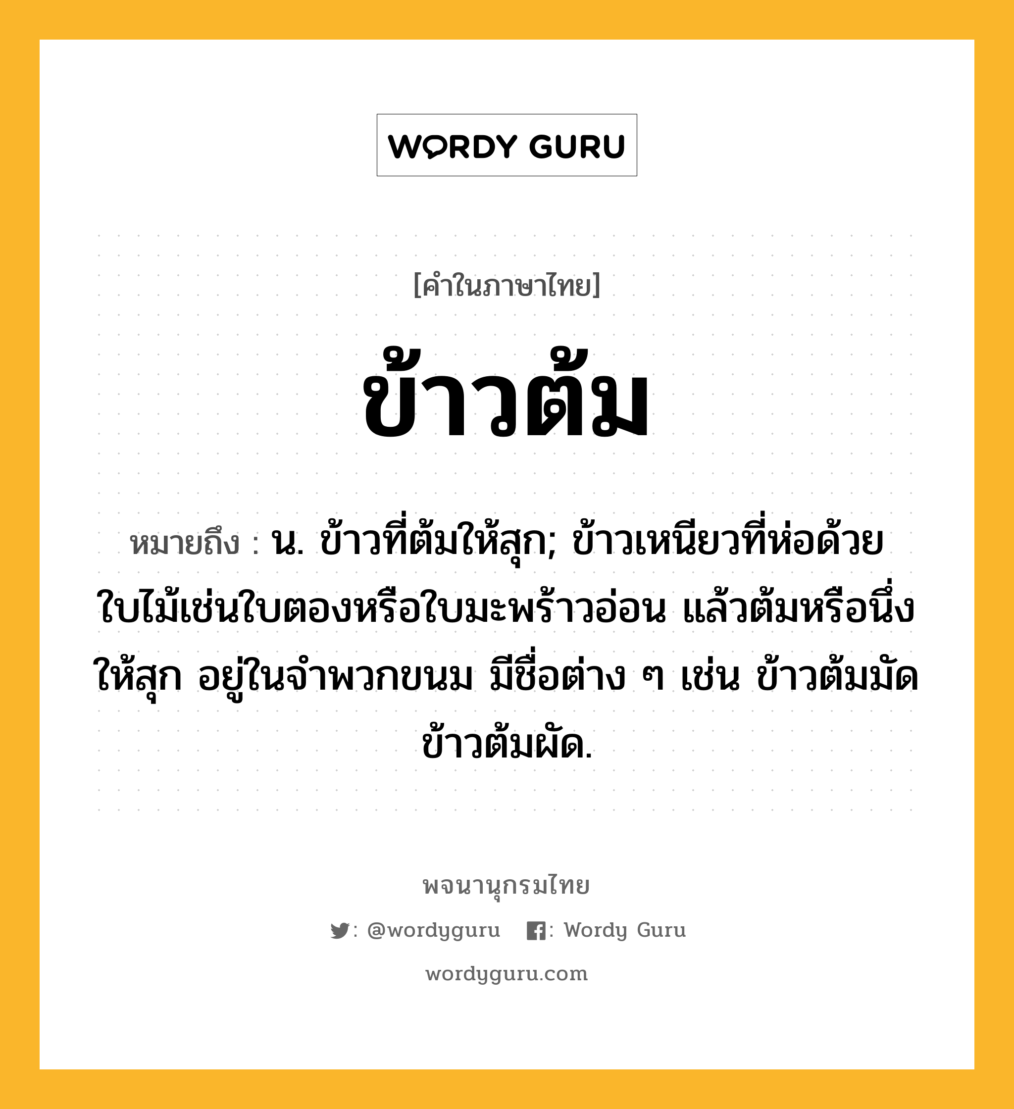 ข้าวต้ม หมายถึงอะไร?, คำในภาษาไทย ข้าวต้ม หมายถึง น. ข้าวที่ต้มให้สุก; ข้าวเหนียวที่ห่อด้วยใบไม้เช่นใบตองหรือใบมะพร้าวอ่อน แล้วต้มหรือนึ่งให้สุก อยู่ในจําพวกขนม มีชื่อต่าง ๆ เช่น ข้าวต้มมัด ข้าวต้มผัด.