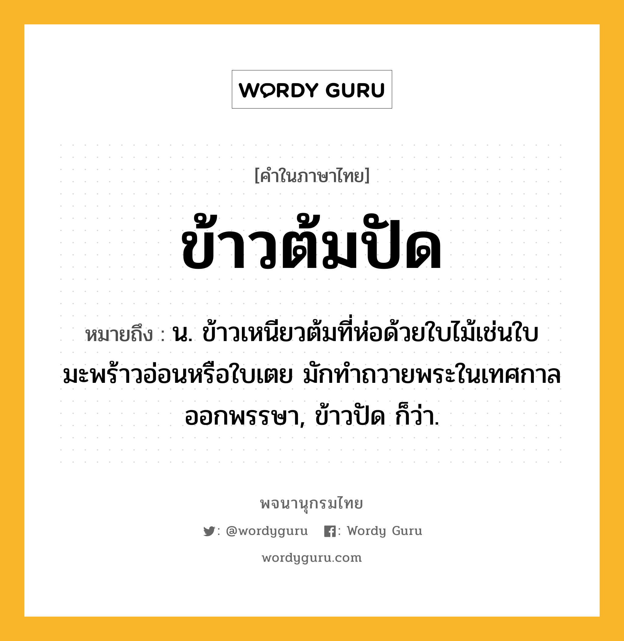 ข้าวต้มปัด หมายถึงอะไร?, คำในภาษาไทย ข้าวต้มปัด หมายถึง น. ข้าวเหนียวต้มที่ห่อด้วยใบไม้เช่นใบมะพร้าวอ่อนหรือใบเตย มักทําถวายพระในเทศกาลออกพรรษา, ข้าวปัด ก็ว่า.