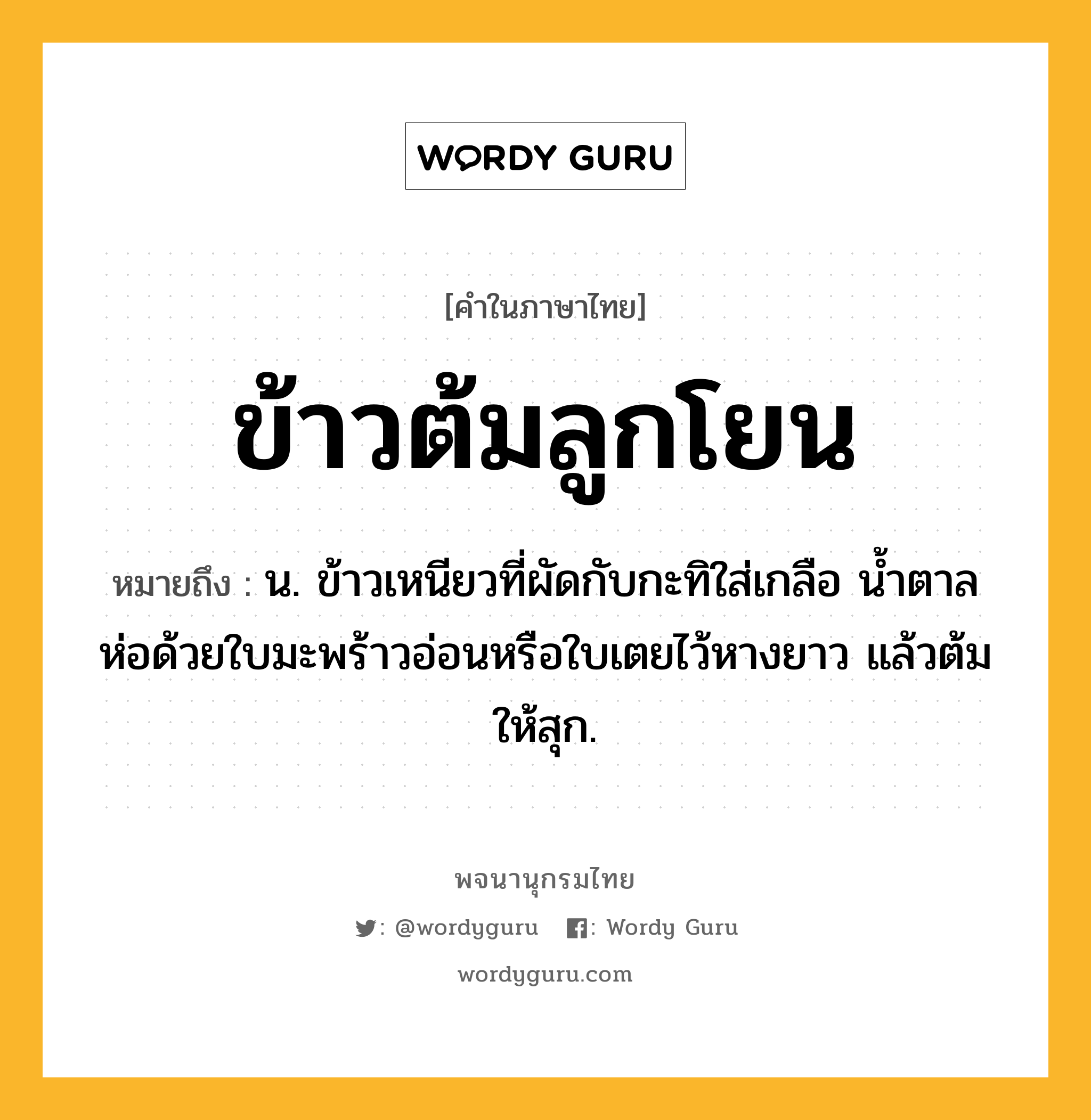 ข้าวต้มลูกโยน หมายถึงอะไร?, คำในภาษาไทย ข้าวต้มลูกโยน หมายถึง น. ข้าวเหนียวที่ผัดกับกะทิใส่เกลือ น้ำตาล ห่อด้วยใบมะพร้าวอ่อนหรือใบเตยไว้หางยาว แล้วต้มให้สุก.