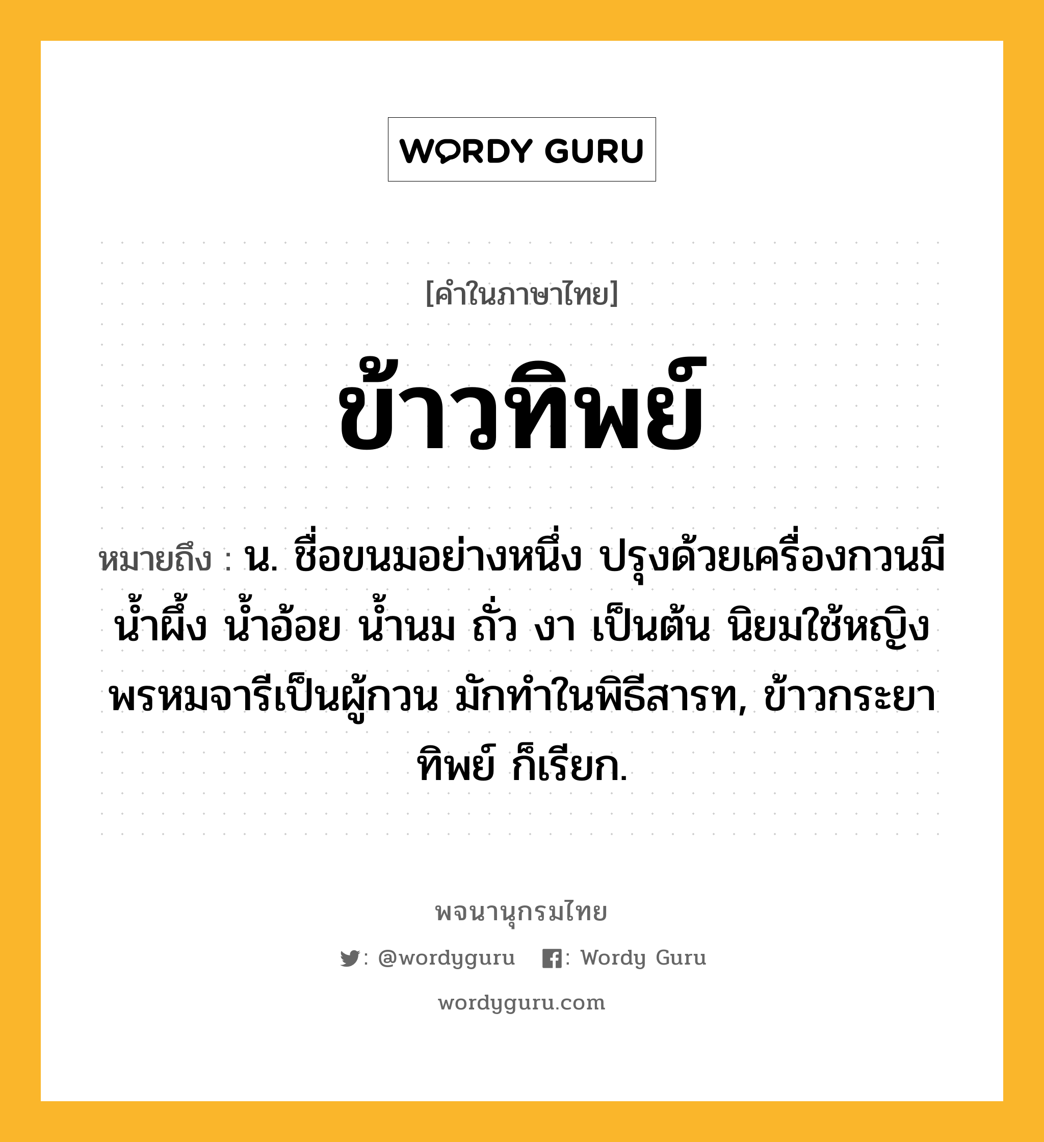 ข้าวทิพย์ หมายถึงอะไร?, คำในภาษาไทย ข้าวทิพย์ หมายถึง น. ชื่อขนมอย่างหนึ่ง ปรุงด้วยเครื่องกวนมี นํ้าผึ้ง นํ้าอ้อย นํ้านม ถั่ว งา เป็นต้น นิยมใช้หญิงพรหมจารีเป็นผู้กวน มักทําในพิธีสารท, ข้าวกระยาทิพย์ ก็เรียก.