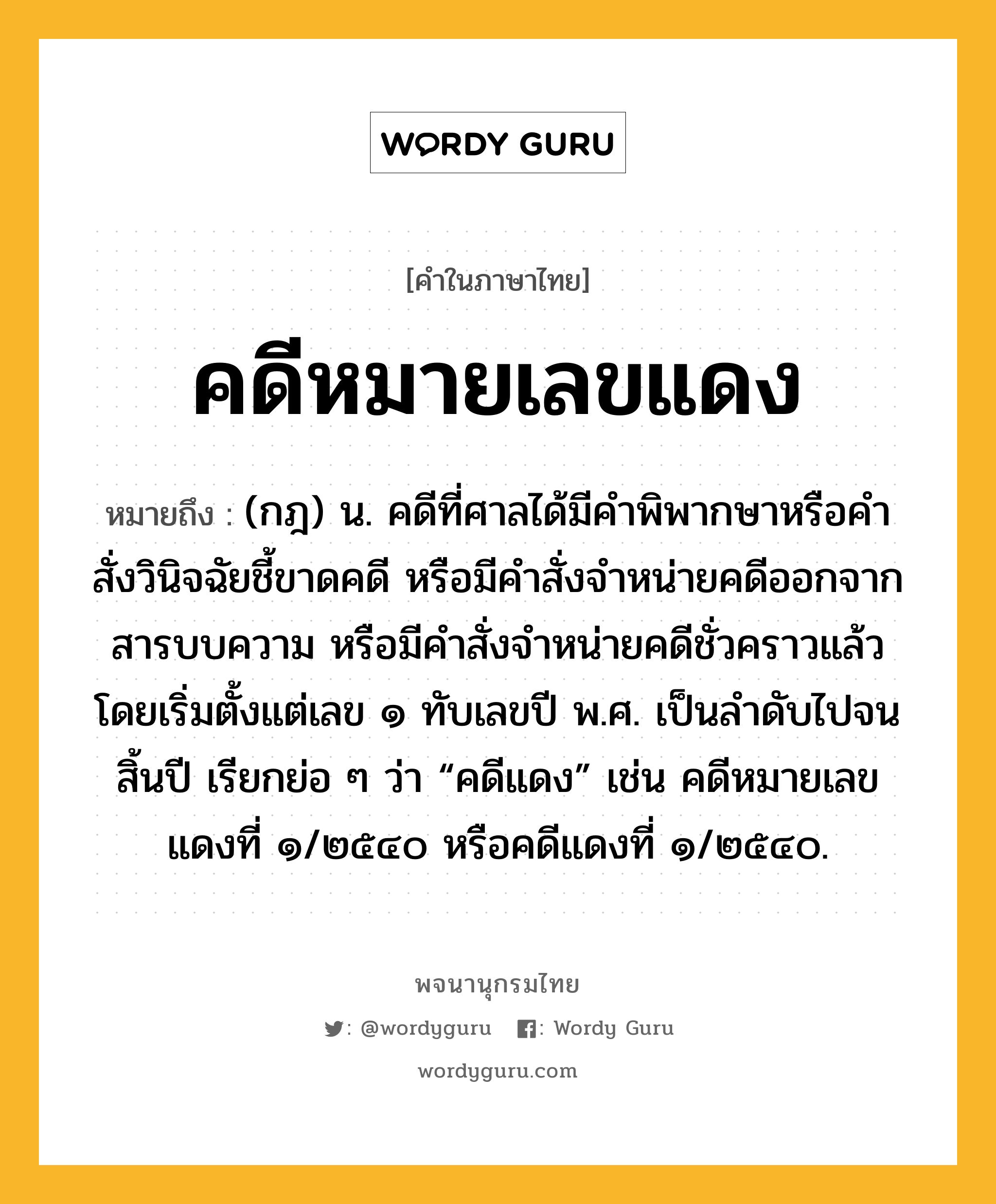 คดีหมายเลขแดง หมายถึงอะไร?, คำในภาษาไทย คดีหมายเลขแดง หมายถึง (กฎ) น. คดีที่ศาลได้มีคำพิพากษาหรือคำสั่งวินิจฉัยชี้ขาดคดี หรือมีคำสั่งจำหน่ายคดีออกจากสารบบความ หรือมีคำสั่งจำหน่ายคดีชั่วคราวแล้ว โดยเริ่มตั้งแต่เลข ๑ ทับเลขปี พ.ศ. เป็นลำดับไปจนสิ้นปี เรียกย่อ ๆ ว่า “คดีแดง” เช่น คดีหมายเลขแดงที่ ๑/๒๕๔๐ หรือคดีแดงที่ ๑/๒๕๔๐.