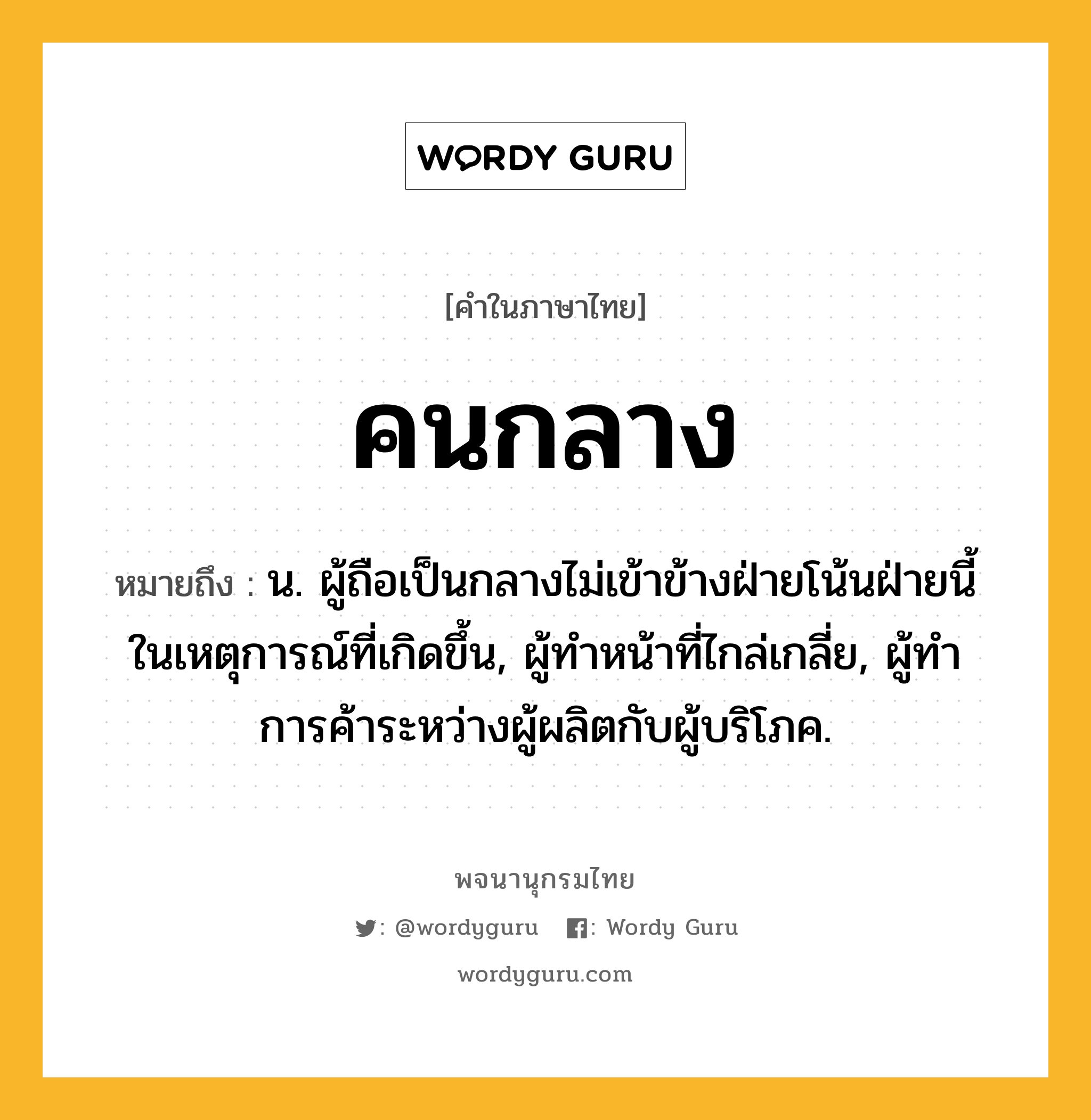 คนกลาง หมายถึงอะไร?, คำในภาษาไทย คนกลาง หมายถึง น. ผู้ถือเป็นกลางไม่เข้าข้างฝ่ายโน้นฝ่ายนี้ในเหตุการณ์ที่เกิดขึ้น, ผู้ทําหน้าที่ไกล่เกลี่ย, ผู้ทําการค้าระหว่างผู้ผลิตกับผู้บริโภค.