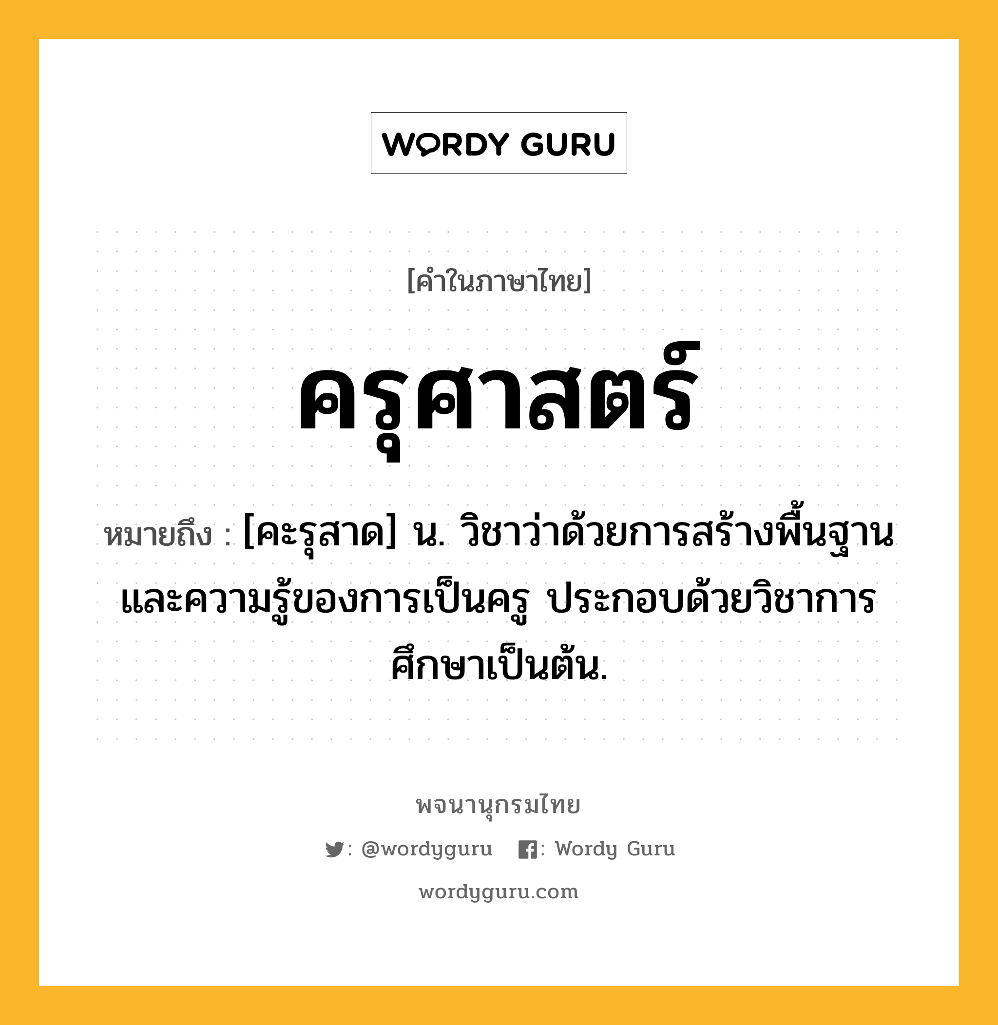 ครุศาสตร์ หมายถึงอะไร?, คำในภาษาไทย ครุศาสตร์ หมายถึง [คะรุสาด] น. วิชาว่าด้วยการสร้างพื้นฐานและความรู้ของการเป็นครู ประกอบด้วยวิชาการศึกษาเป็นต้น.