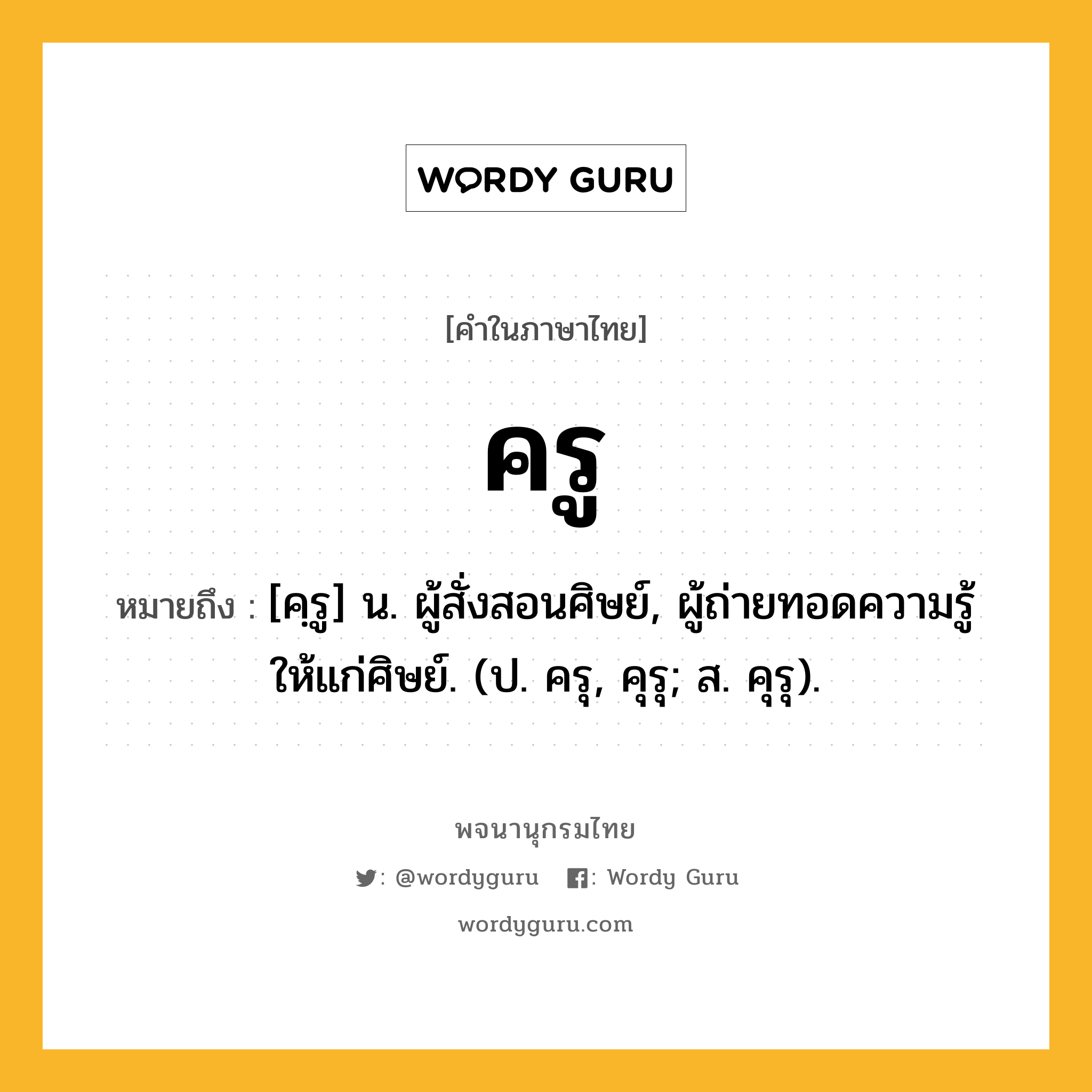 ครู หมายถึงอะไร?, คำในภาษาไทย ครู หมายถึง [คฺรู] น. ผู้สั่งสอนศิษย์, ผู้ถ่ายทอดความรู้ให้แก่ศิษย์. (ป. ครุ, คุรุ; ส. คุรุ).