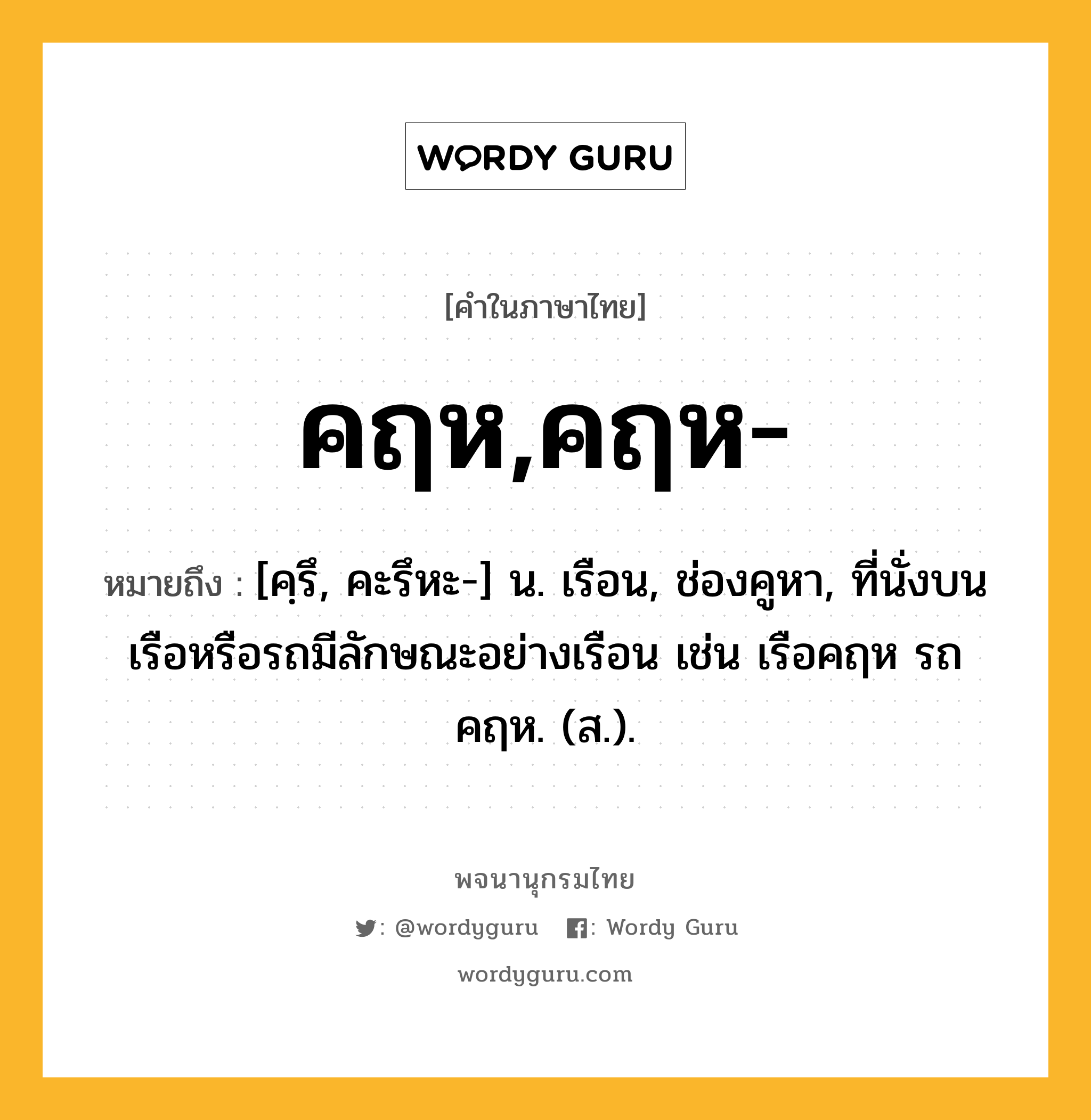 คฤห,คฤห- หมายถึงอะไร?, คำในภาษาไทย คฤห,คฤห- หมายถึง [คฺรึ, คะรึหะ-] น. เรือน, ช่องคูหา, ที่นั่งบนเรือหรือรถมีลักษณะอย่างเรือน เช่น เรือคฤห รถคฤห. (ส.).