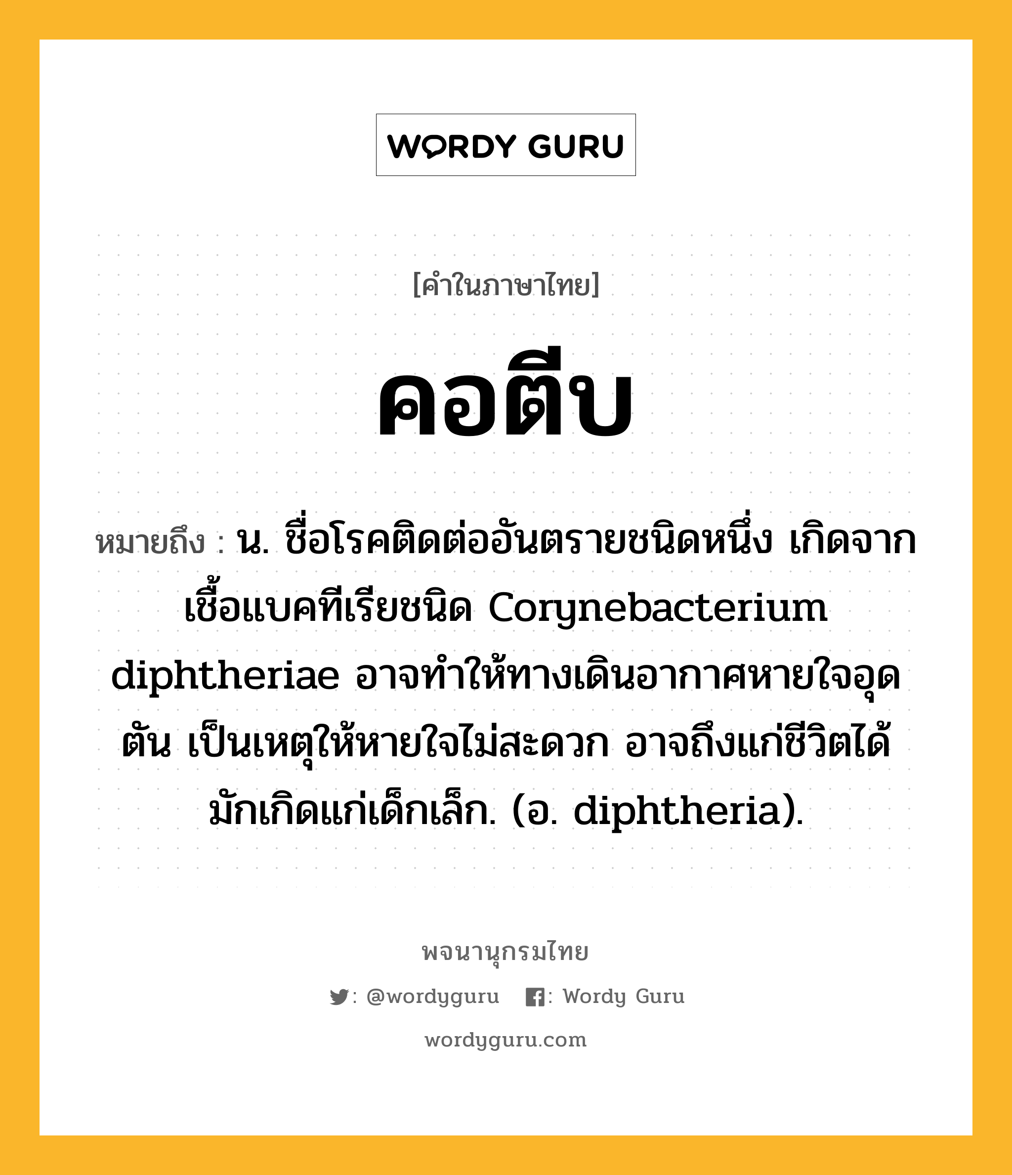 คอตีบ หมายถึงอะไร?, คำในภาษาไทย คอตีบ หมายถึง น. ชื่อโรคติดต่ออันตรายชนิดหนึ่ง เกิดจากเชื้อแบคทีเรียชนิด Corynebacterium diphtheriae อาจทำให้ทางเดินอากาศหายใจอุดตัน เป็นเหตุให้หายใจไม่สะดวก อาจถึงแก่ชีวิตได้ มักเกิดแก่เด็กเล็ก. (อ. diphtheria).