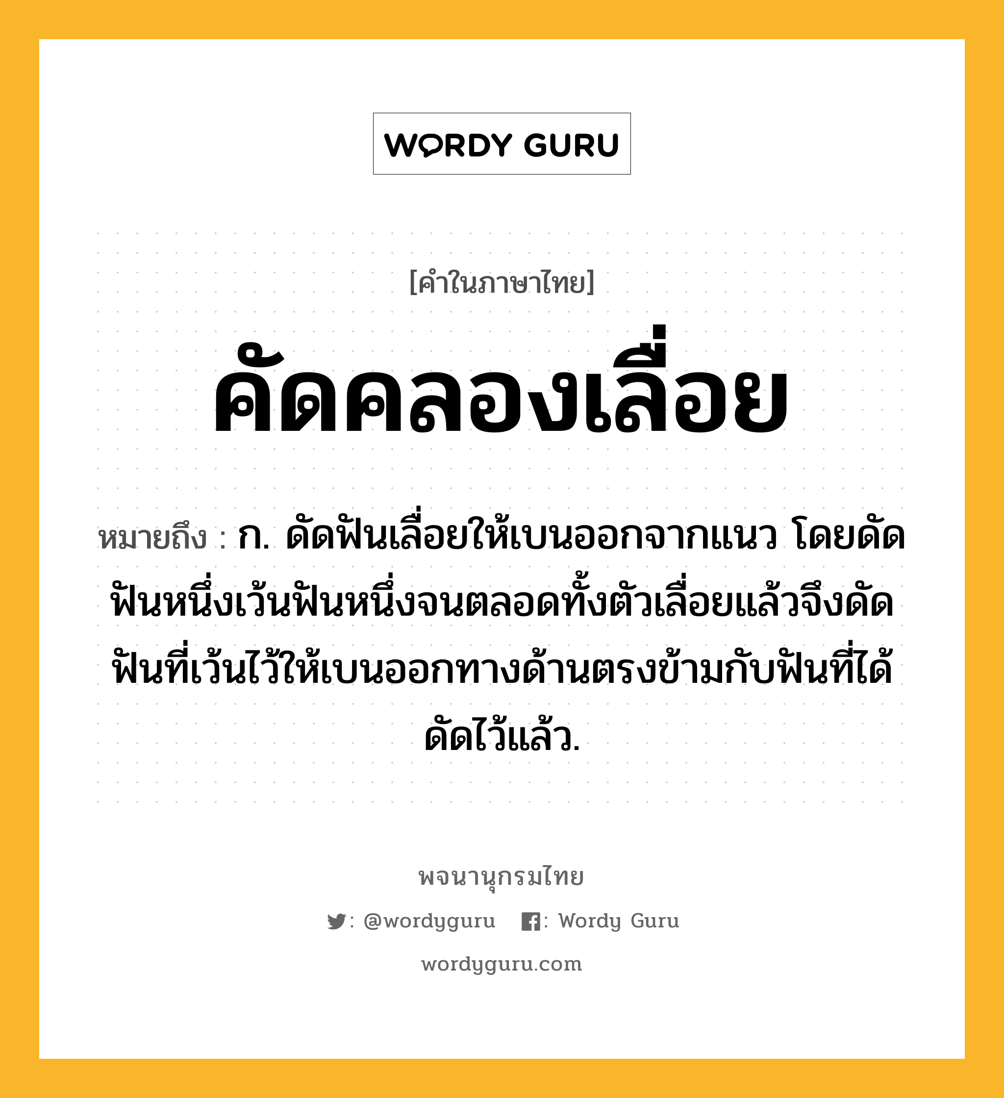 คัดคลองเลื่อย หมายถึงอะไร?, คำในภาษาไทย คัดคลองเลื่อย หมายถึง ก. ดัดฟันเลื่อยให้เบนออกจากแนว โดยดัดฟันหนึ่งเว้นฟันหนึ่งจนตลอดทั้งตัวเลื่อยแล้วจึงดัดฟันที่เว้นไว้ให้เบนออกทางด้านตรงข้ามกับฟันที่ได้ดัดไว้แล้ว.