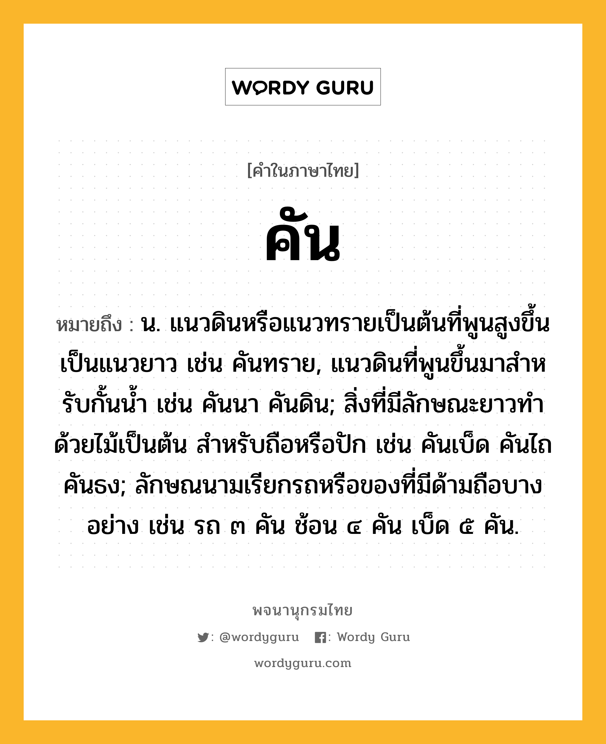 คัน หมายถึงอะไร?, คำในภาษาไทย คัน หมายถึง น. แนวดินหรือแนวทรายเป็นต้นที่พูนสูงขึ้นเป็นแนวยาว เช่น คันทราย, แนวดินที่พูนขึ้นมาสําหรับกั้นนํ้า เช่น คันนา คันดิน; สิ่งที่มีลักษณะยาวทําด้วยไม้เป็นต้น สําหรับถือหรือปัก เช่น คันเบ็ด คันไถ คันธง; ลักษณนามเรียกรถหรือของที่มีด้ามถือบางอย่าง เช่น รถ ๓ คัน ช้อน ๔ คัน เบ็ด ๕ คัน.