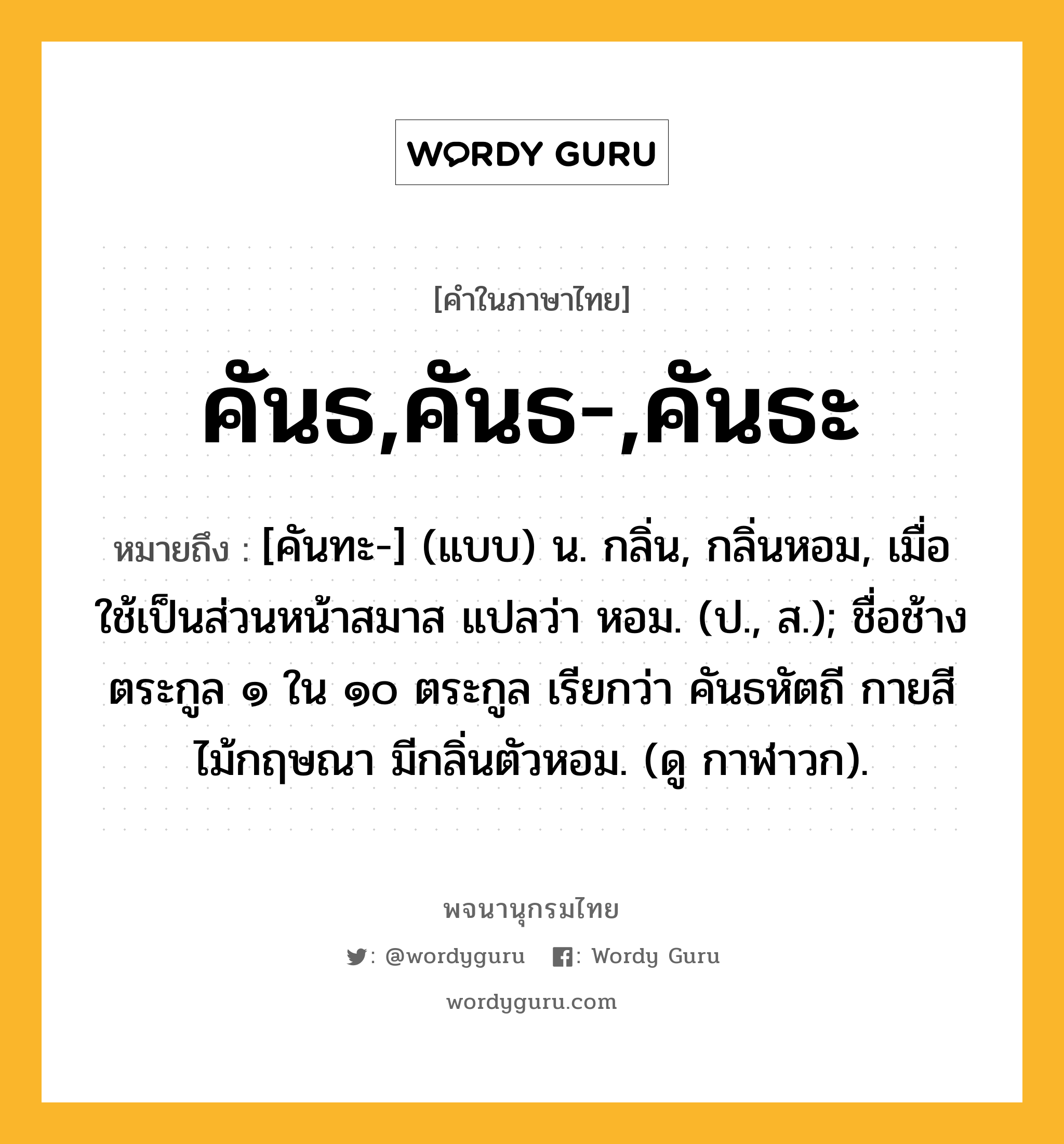 คันธ,คันธ-,คันธะ หมายถึงอะไร?, คำในภาษาไทย คันธ,คันธ-,คันธะ หมายถึง [คันทะ-] (แบบ) น. กลิ่น, กลิ่นหอม, เมื่อใช้เป็นส่วนหน้าสมาส แปลว่า หอม. (ป., ส.); ชื่อช้างตระกูล ๑ ใน ๑๐ ตระกูล เรียกว่า คันธหัตถี กายสีไม้กฤษณา มีกลิ่นตัวหอม. (ดู กาฬาวก).