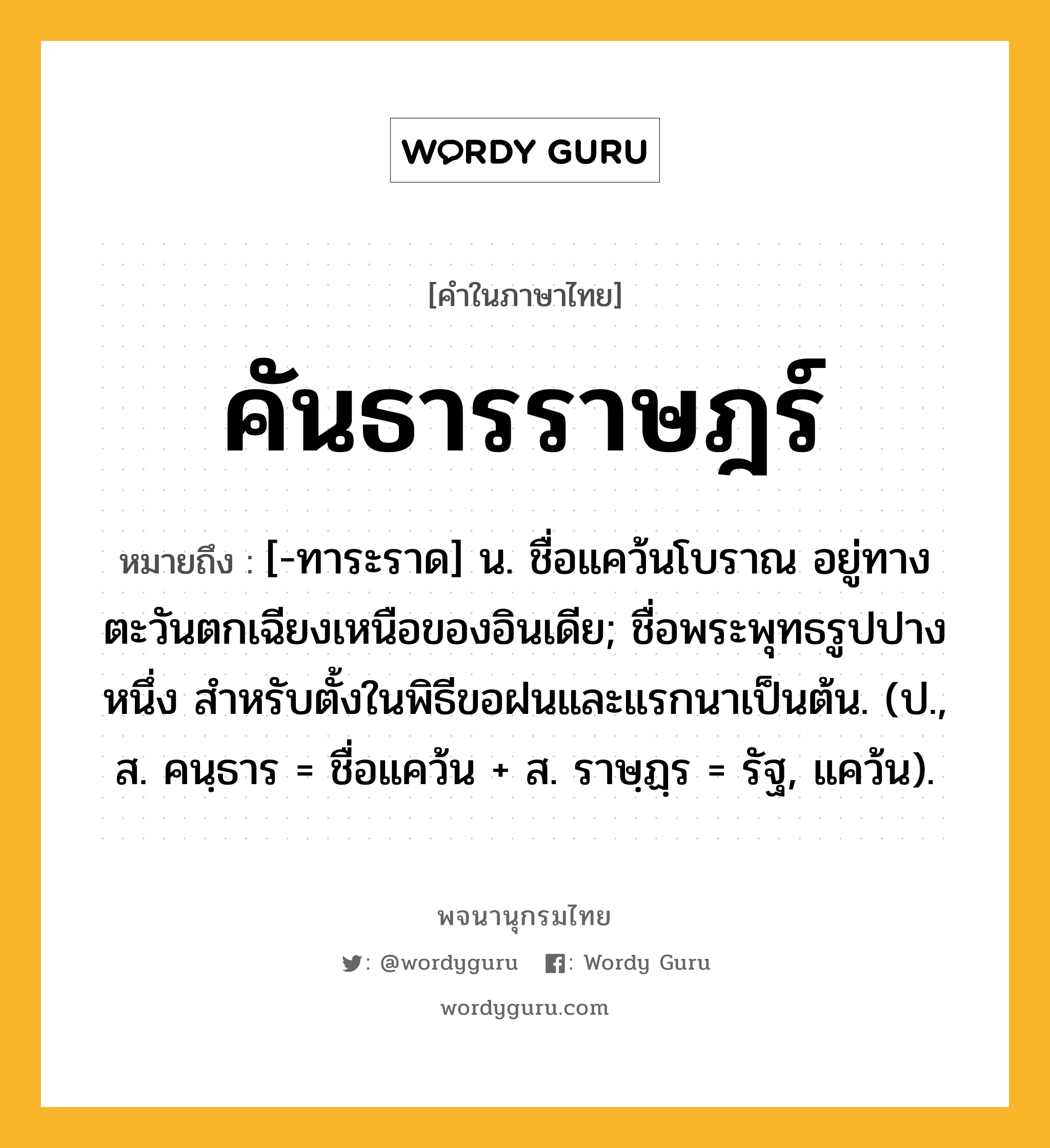 คันธารราษฎร์ หมายถึงอะไร?, คำในภาษาไทย คันธารราษฎร์ หมายถึง [-ทาระราด] น. ชื่อแคว้นโบราณ อยู่ทางตะวันตกเฉียงเหนือของอินเดีย; ชื่อพระพุทธรูปปางหนึ่ง สําหรับตั้งในพิธีขอฝนและแรกนาเป็นต้น. (ป., ส. คนฺธาร = ชื่อแคว้น + ส. ราษฺฏฺร = รัฐ, แคว้น).