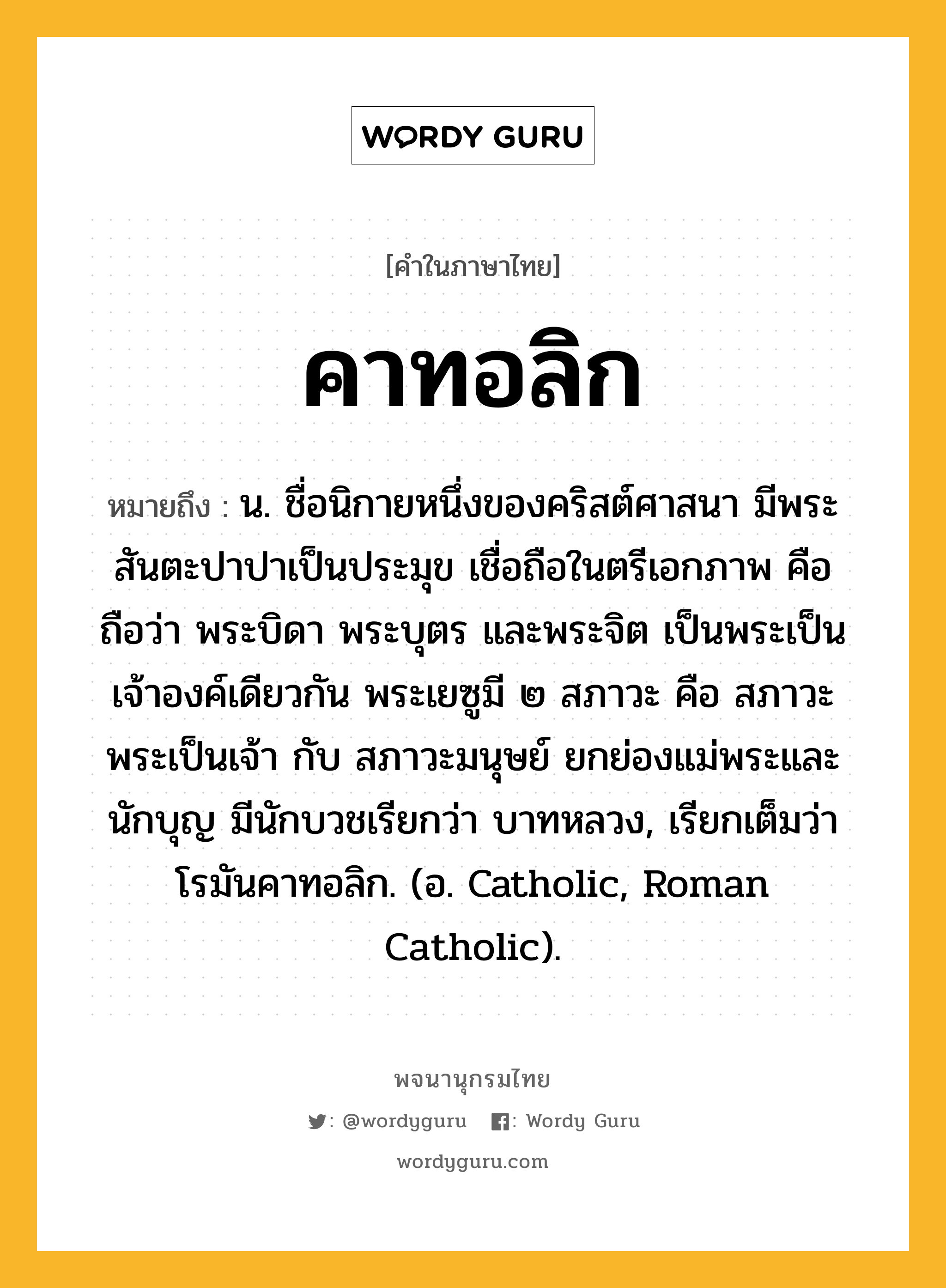 คาทอลิก หมายถึงอะไร?, คำในภาษาไทย คาทอลิก หมายถึง น. ชื่อนิกายหนึ่งของคริสต์ศาสนา มีพระสันตะปาปาเป็นประมุข เชื่อถือในตรีเอกภาพ คือถือว่า พระบิดา พระบุตร และพระจิต เป็นพระเป็นเจ้าองค์เดียวกัน พระเยซูมี ๒ สภาวะ คือ สภาวะพระเป็นเจ้า กับ สภาวะมนุษย์ ยกย่องแม่พระและนักบุญ มีนักบวชเรียกว่า บาทหลวง, เรียกเต็มว่า โรมันคาทอลิก. (อ. Catholic, Roman Catholic).