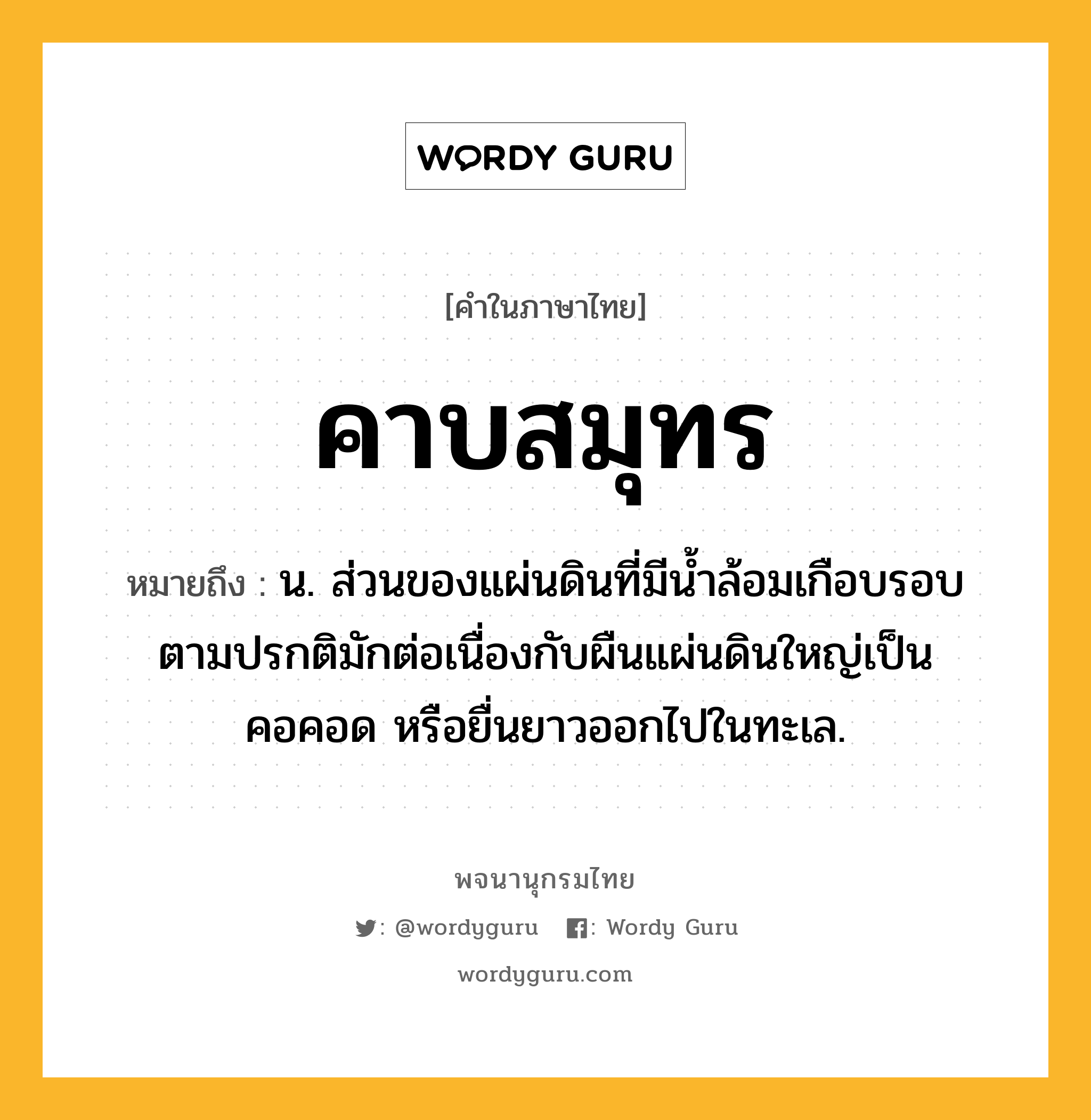 คาบสมุทร หมายถึงอะไร?, คำในภาษาไทย คาบสมุทร หมายถึง น. ส่วนของแผ่นดินที่มีน้ำล้อมเกือบรอบ ตามปรกติมักต่อเนื่องกับผืนแผ่นดินใหญ่เป็นคอคอด หรือยื่นยาวออกไปในทะเล.