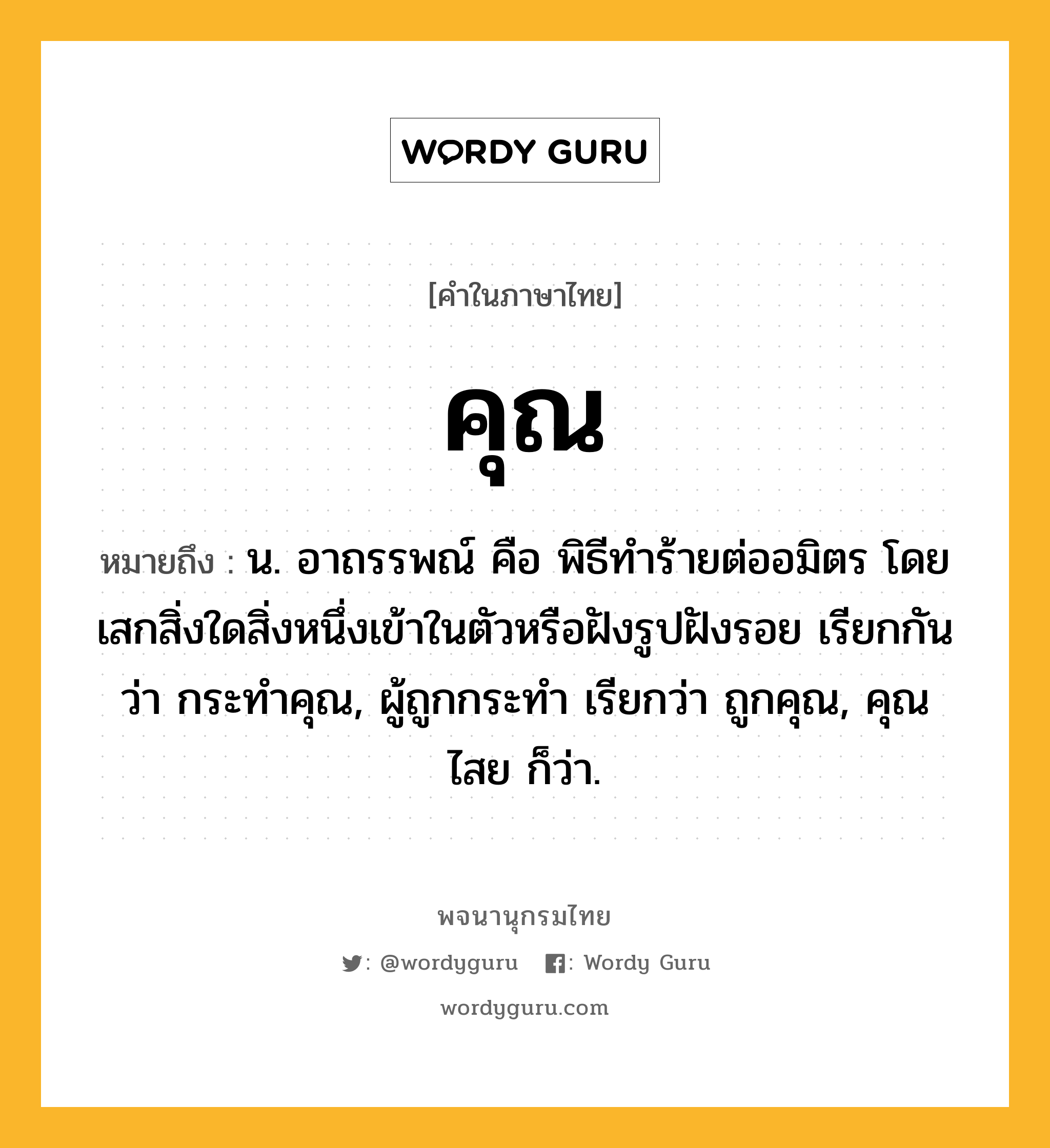 คุณ หมายถึงอะไร?, คำในภาษาไทย คุณ หมายถึง น. อาถรรพณ์ คือ พิธีทําร้ายต่ออมิตร โดยเสกสิ่งใดสิ่งหนึ่งเข้าในตัวหรือฝังรูปฝังรอย เรียกกันว่า กระทําคุณ, ผู้ถูกกระทำ เรียกว่า ถูกคุณ, คุณไสย ก็ว่า.