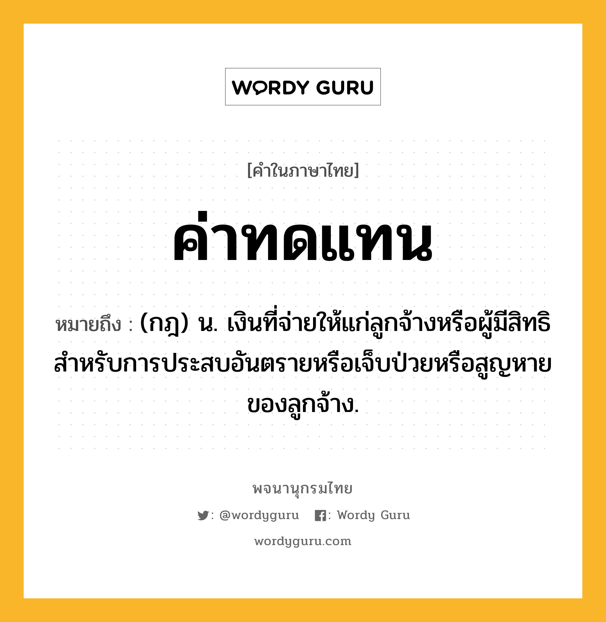 ค่าทดแทน หมายถึงอะไร?, คำในภาษาไทย ค่าทดแทน หมายถึง (กฎ) น. เงินที่จ่ายให้แก่ลูกจ้างหรือผู้มีสิทธิ สำหรับการประสบอันตรายหรือเจ็บป่วยหรือสูญหายของลูกจ้าง.