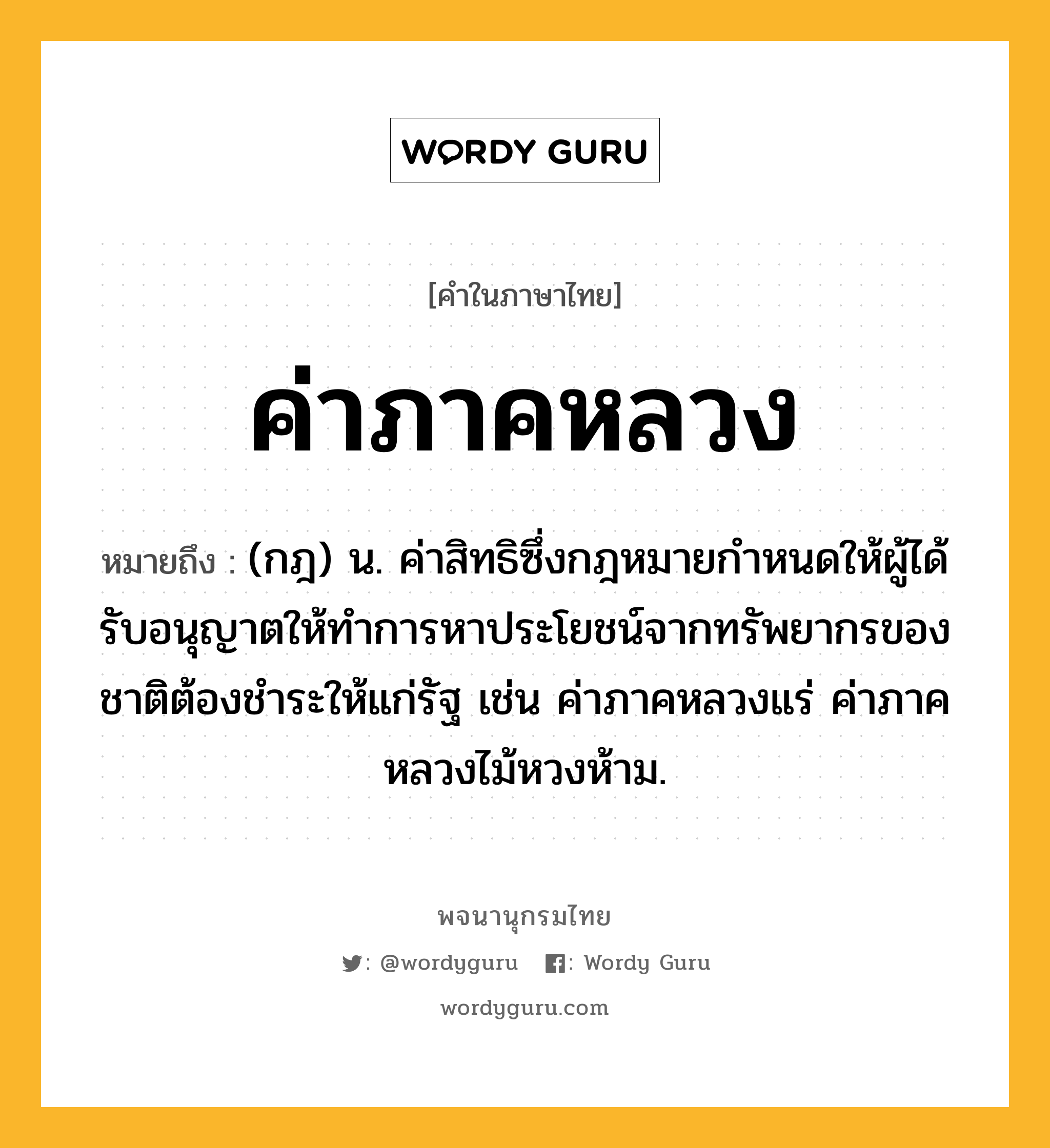 ค่าภาคหลวง หมายถึงอะไร?, คำในภาษาไทย ค่าภาคหลวง หมายถึง (กฎ) น. ค่าสิทธิซึ่งกฎหมายกําหนดให้ผู้ได้รับอนุญาตให้ทําการหาประโยชน์จากทรัพยากรของชาติต้องชําระให้แก่รัฐ เช่น ค่าภาคหลวงแร่ ค่าภาคหลวงไม้หวงห้าม.