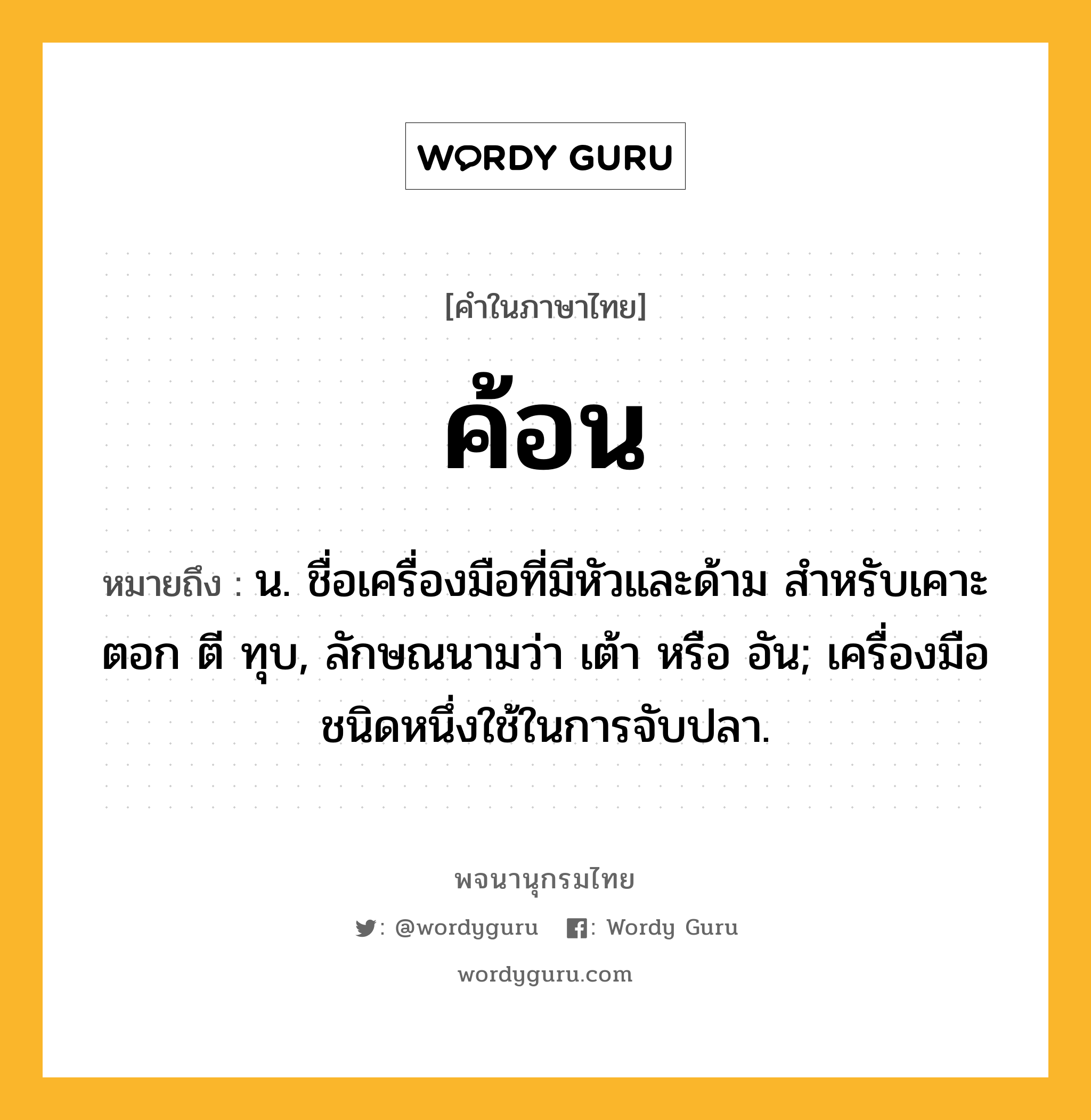 ค้อน หมายถึงอะไร?, คำในภาษาไทย ค้อน หมายถึง น. ชื่อเครื่องมือที่มีหัวและด้าม สำหรับเคาะ ตอก ตี ทุบ, ลักษณนามว่า เต้า หรือ อัน; เครื่องมือชนิดหนึ่งใช้ในการจับปลา.