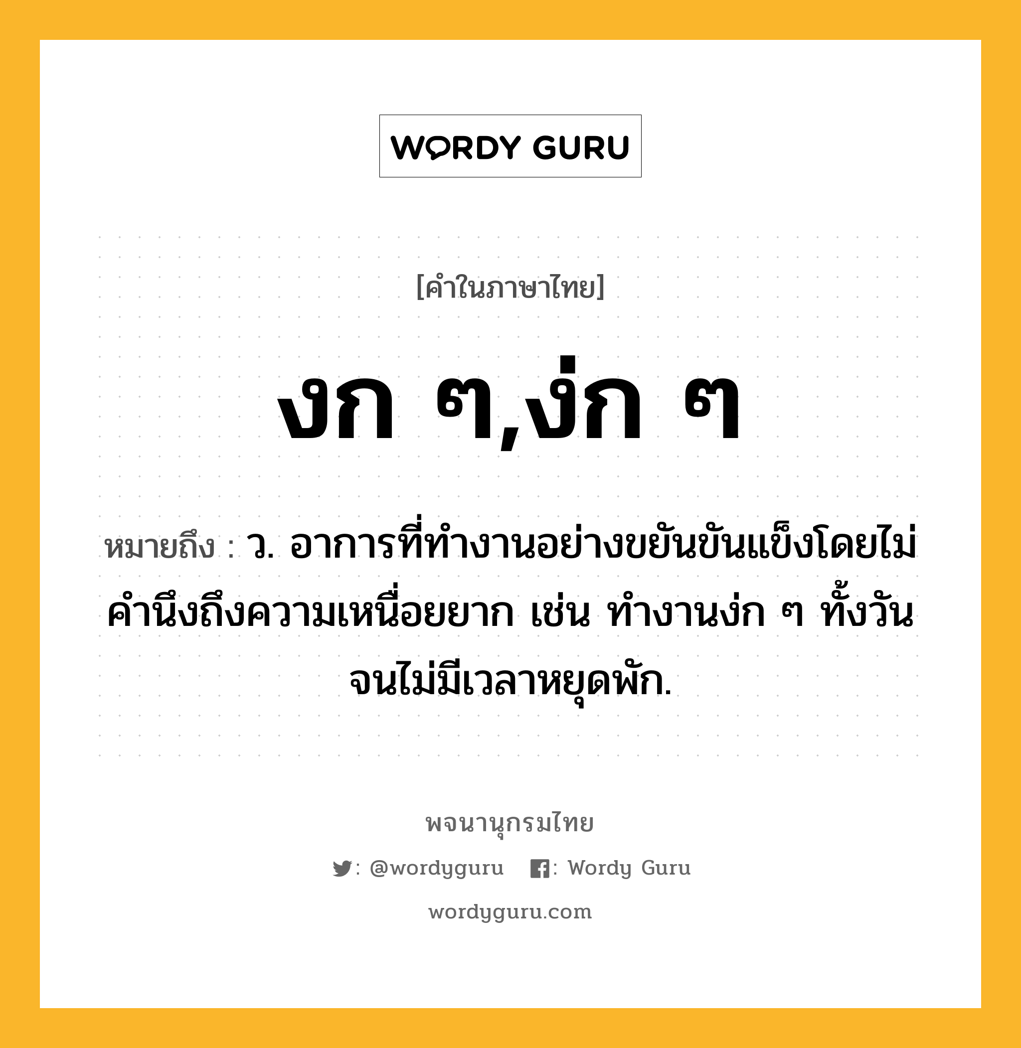 งก ๆ,ง่ก ๆ หมายถึงอะไร?, คำในภาษาไทย งก ๆ,ง่ก ๆ หมายถึง ว. อาการที่ทำงานอย่างขยันขันแข็งโดยไม่คำนึงถึงความเหนื่อยยาก เช่น ทำงานง่ก ๆ ทั้งวันจนไม่มีเวลาหยุดพัก.