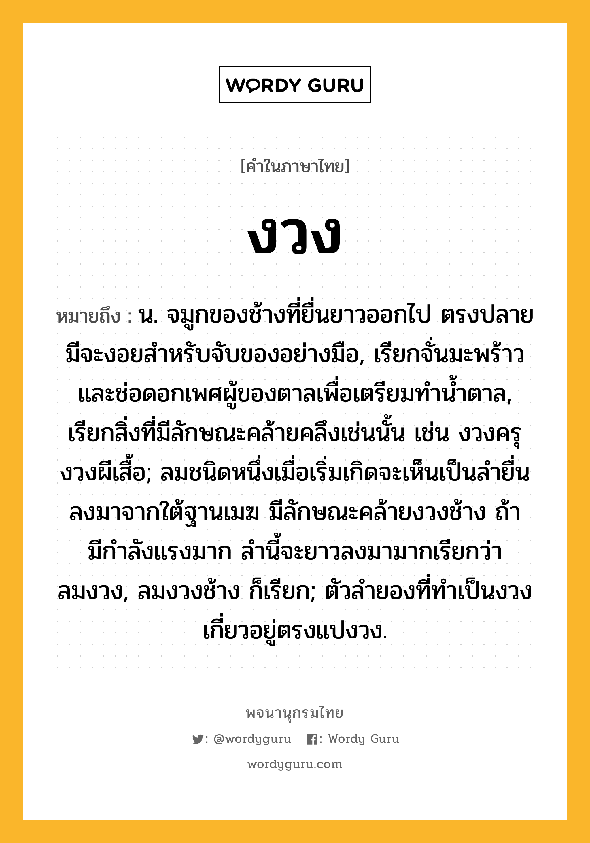 งวง หมายถึงอะไร?, คำในภาษาไทย งวง หมายถึง น. จมูกของช้างที่ยื่นยาวออกไป ตรงปลายมีจะงอยสําหรับจับของอย่างมือ, เรียกจั่นมะพร้าวและช่อดอกเพศผู้ของตาลเพื่อเตรียมทํานํ้าตาล, เรียกสิ่งที่มีลักษณะคล้ายคลึงเช่นนั้น เช่น งวงครุ งวงผีเสื้อ; ลมชนิดหนึ่งเมื่อเริ่มเกิดจะเห็นเป็นลํายื่นลงมาจากใต้ฐานเมฆ มีลักษณะคล้ายงวงช้าง ถ้ามีกําลังแรงมาก ลํานี้จะยาวลงมามากเรียกว่า ลมงวง, ลมงวงช้าง ก็เรียก; ตัวลำยองที่ทำเป็นงวงเกี่ยวอยู่ตรงแปงวง.