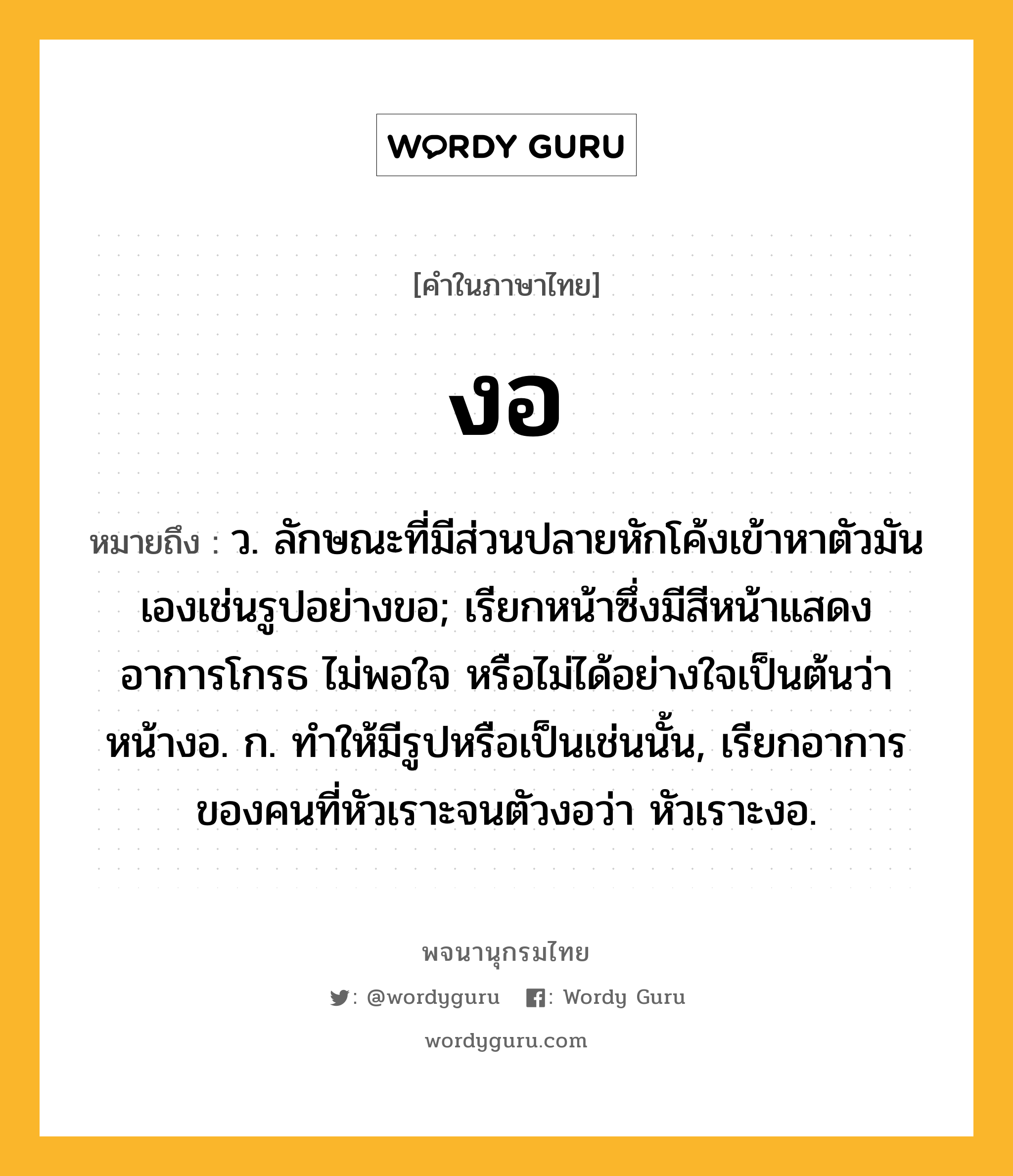 งอ หมายถึงอะไร?, คำในภาษาไทย งอ หมายถึง ว. ลักษณะที่มีส่วนปลายหักโค้งเข้าหาตัวมันเองเช่นรูปอย่างขอ; เรียกหน้าซึ่งมีสีหน้าแสดงอาการโกรธ ไม่พอใจ หรือไม่ได้อย่างใจเป็นต้นว่า หน้างอ. ก. ทําให้มีรูปหรือเป็นเช่นนั้น, เรียกอาการของคนที่หัวเราะจนตัวงอว่า หัวเราะงอ.