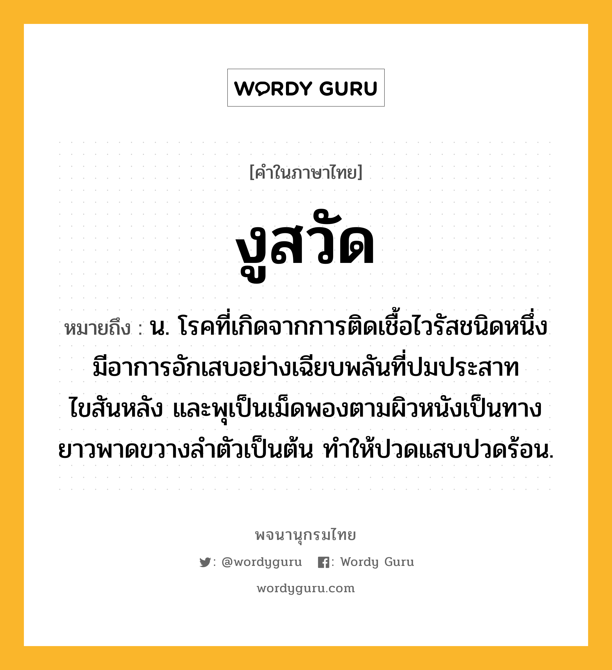 งูสวัด หมายถึงอะไร?, คำในภาษาไทย งูสวัด หมายถึง น. โรคที่เกิดจากการติดเชื้อไวรัสชนิดหนึ่ง มีอาการอักเสบอย่างเฉียบพลันที่ปมประสาทไขสันหลัง และพุเป็นเม็ดพองตามผิวหนังเป็นทางยาวพาดขวางลําตัวเป็นต้น ทําให้ปวดแสบปวดร้อน.