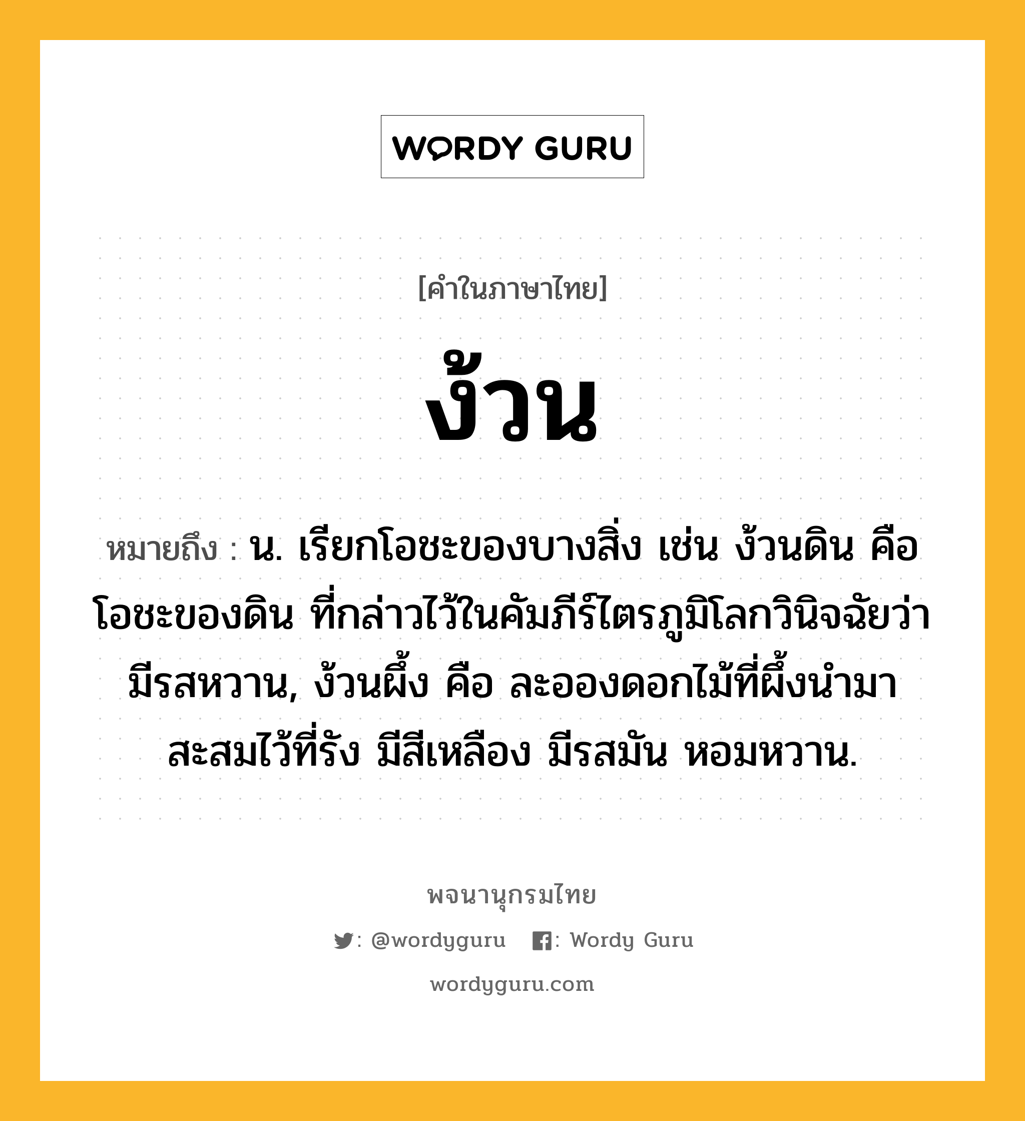 ง้วน หมายถึงอะไร?, คำในภาษาไทย ง้วน หมายถึง น. เรียกโอชะของบางสิ่ง เช่น ง้วนดิน คือ โอชะของดิน ที่กล่าวไว้ในคัมภีร์ไตรภูมิโลกวินิจฉัยว่ามีรสหวาน, ง้วนผึ้ง คือ ละอองดอกไม้ที่ผึ้งนํามาสะสมไว้ที่รัง มีสีเหลือง มีรสมัน หอมหวาน.