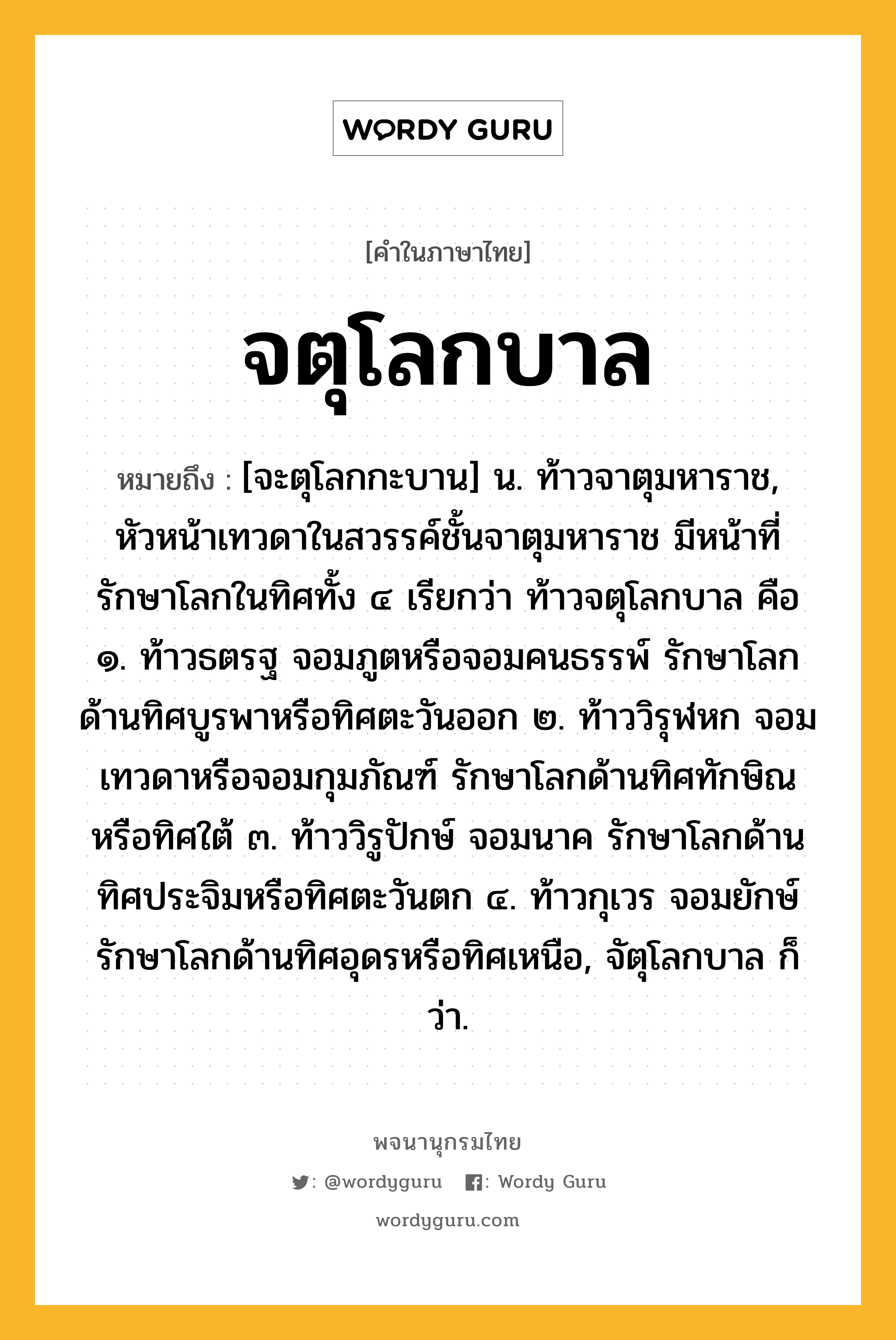 จตุโลกบาล หมายถึงอะไร?, คำในภาษาไทย จตุโลกบาล หมายถึง [จะตุโลกกะบาน] น. ท้าวจาตุมหาราช, หัวหน้าเทวดาในสวรรค์ชั้นจาตุมหาราช มีหน้าที่รักษาโลกในทิศทั้ง ๔ เรียกว่า ท้าวจตุโลกบาล คือ ๑. ท้าวธตรฐ จอมภูตหรือจอมคนธรรพ์ รักษาโลกด้านทิศบูรพาหรือทิศตะวันออก ๒. ท้าววิรุฬหก จอมเทวดาหรือจอมกุมภัณฑ์ รักษาโลกด้านทิศทักษิณหรือทิศใต้ ๓. ท้าววิรูปักษ์ จอมนาค รักษาโลกด้านทิศประจิมหรือทิศตะวันตก ๔. ท้าวกุเวร จอมยักษ์ รักษาโลกด้านทิศอุดรหรือทิศเหนือ, จัตุโลกบาล ก็ว่า.